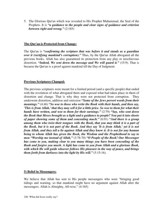 5. The Glorious Qur'an which was revealed to His Prophet Muhammad, the Seal of the
   Prophets. It is “a guidance to the people and clear signs of guidance and criterion
   between right and wrong.” (2:185)



The Qur'an is Protected from Change:

The Qur'an is “confirming the scripture that was before it and stands as a guardian
over it (rectifying mankind’s corruption).” Thus, by the Qur'an Allah abrogated all the
previous books. Allah has also guaranteed its protection from any play or mischievous
distortion. “Indeed, We sent down the message and We will guard it.” (15:9). That is
because the Qur'an is a proof against mankind till the Day of Judgment.



Previous Scriptures Changed:

The previous scriptures were meant for a limited period (and a specific people) that ended
with the revelation of what abrogated them and exposed what had taken place in them of
distortion and change. That is why they were not protected from corruption. They
underwent distortion, addition and omission “Some of the Jews pervert words from their
meanings.” (4:46) “So woe to those who write the Book with their hands, and then say,
'This is from Allah,' that they may sell it for a little price. So woe to them for what their
hands have written, and woe to them for their earnings.” (2:79) “Say, who sent down
the Book that Moses brought as a light and a guidance to people? You put it into sheets
of paper showing some of them and concealing much.” (6:91) “And there is a group
among them who twist their tongues with the Book, that you may think it is a part of
the Book, but it is not part of the Book. And they say 'It is from Allah,' yet it is not
from Allah, and they tell a lie against Allah and they know it. It is not for any human
being to whom Allah has given the Book, the Wisdom and the Prophethood to say to
men “Worship me instead of Allah,” (3:78-70) “O People of the Book! Our Messenger
has come to you, making clear to you many things you have been concealing of the
Book and forgive you much. A light has come to you from Allah and a glorious Book,
with which He will guide whoever follows His pleasure in the way of peace, and brings
them forth from darkness into the light by His will.” (5:15-16).




5) Belief in Messengers;

We believe that Allah has sent to His people messengers who were “bringing good
tidings and warning, so that mankind might have no argument against Allah after the
messengers. Allah is Almighty, All-wise.” (4:165)


240 What did Jesus really say?
 