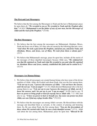 The First and Last Messengers:

We believe that the first among the Messengers is Noah and the last is Muhammad, peace
be upon them all. “We revealed to you as We revealed to Noah and the Prophets after
him.” (4:163) “Muhammad is not the father of any of your men, but the Messenger of
Allah and the Seal of the Prophets.” (33:40)



The Best Messengers:

1. We believe that the best among the messengers are Muhammad, Abraham, Moses,
   Noah and Jesus son of Mary. It is they who are meant by the following Qur'anic verse:
   “And when We took a pact from the Prophets, and from you, and from Noah, and
   Abraham, Moses, and Jesus, son of Mary. We took from them a solemn pact.”
   (33:7)

2. We believe that Muhammad's message, peace be upon him. includes all the merits of
   the messages of those dignified messengers because Allah says, “He ordained for
   you that He enjoined on Noah and what He revealed to you and what He enjoined
   on Abraham Moses and Jesus, namely, established this faith and be united in it.”
   (42:13)



Messengers Are Human Beings:

1. We believe that all messengers are created human beings who have none of the divine
   qualities of Allah. Allah, the Exalted said about Noah, who was the first among them,
   “I do not say to you, 'I possess the treasures of Allah, ' I do not know the unseen,
   and I do not say: 'I am an angel'.” (11:31) Allah directed Muhammad who is the last
   among them to say: “I do not say to you I possess the treasures of Allah, nor do I
   know the unseen, and I do not say to you 'I am an angel.” (6:50) And to say: “I
   have no power to bring profit or hurt for myself, but as Allah wills .” (7: 188) And
   also to say “I have no power to hurt or benefit you. Say none can protect me from
   Allah, nor can I find any refuge besides Him.” (72:212)

2. We believe that the messengers are among Allah's servants. He blessed them with the
   message and described them as servants, in the context of praising and honoring
   them. So, He says about Noah, the first among them: “You are the descendants of
   those whom We carried with Noah, he was a truly thankful servant.” (17:3). Allah
   said about the last among them, Muhammad, peace be upon him: “Blessed be He



   241 What Did Jesus Really Say?
 