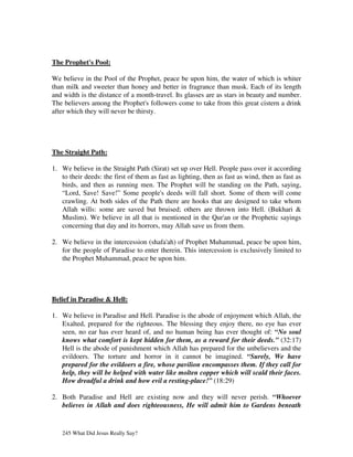 The Prophet's Pool:

We believe in the Pool of the Prophet, peace be upon him, the water of which is whiter
than milk and sweeter than honey and better in fragrance than musk. Each of its length
and width is the distance of a month-travel. Its glasses are as stars in beauty and number.
The believers among the Prophet's followers come to take from this great cistern a drink
after which they will never be thirsty.




The Straight Path:

1. We believe in the Straight Path (Sirat) set up over Hell. People pass over it according
   to their deeds: the first of them as fast as lighting, then as fast as wind, then as fast as
   birds, and then as running men. The Prophet will be standing on the Path, saying,
   “Lord, Save! Save!” Some people's deeds will fall short. Some of them will come
   crawling. At both sides of the Path there are hooks that are designed to take whom
   Allah wills: some are saved but bruised; others are thrown into Hell. (Bukhari &
   Muslim). We believe in all that is mentioned in the Qur'an or the Prophetic sayings
   concerning that day and its horrors, may Allah save us from them.

2. We believe in the intercession (shafa'ah) of Prophet Muhammad, peace be upon him,
   for the people of Paradise to enter therein. This intercession is exclusively limited to
   the Prophet Muhammad, peace be upon him.




Belief in Paradise & Hell:

1. We believe in Paradise and Hell. Paradise is the abode of enjoyment which Allah, the
   Exalted, prepared for the righteous. The blessing they enjoy there, no eye has ever
   seen, no ear has ever heard of, and no human being has ever thought of: “No soul
   knows what comfort is kept hidden for them, as a reward for their deeds.” (32:17)
   Hell is the abode of punishment which Allah has prepared for the unbelievers and the
   evildoers. The torture and horror in it cannot be imagined. “Surely, We have
   prepared for the evildoers a fire, whose pavilion encompasses them. If they call for
   help, they will be helped with water like molten copper which will scald their faces.
   How dreadful a drink and how evil a resting-place!” (18:29)

2. Both Paradise and Hell are existing now and they will never perish. “Whoever
   believes in Allah and does righteousness, He will admit him to Gardens beneath


   245 What Did Jesus Really Say?
 