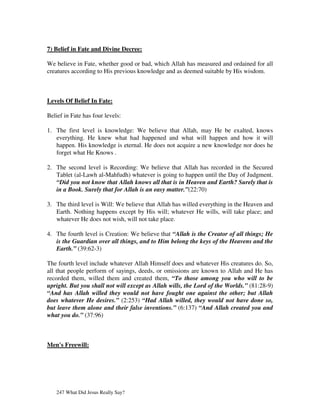 7) Belief in Fate and Divine Decree:

We believe in Fate, whether good or bad, which Allah has measured and ordained for all
creatures according to His previous knowledge and as deemed suitable by His wisdom.



Levels Of Belief In Fate:

Belief in Fate has four levels:

1. The first level is knowledge: We believe that Allah, may He be exalted, knows
   everything. He knew what had happened and what will happen and how it will
   happen. His knowledge is eternal. He does not acquire a new knowledge nor does he
   forget what He Knows .

2. The second level is Recording: We believe that Allah has recorded in the Secured
   Tablet (al-Lawh al-Mahfudh) whatever is going to happen until the Day of Judgment.
   “Did you not know that Allah knows all that is in Heaven and Earth? Surely that is
   in a Book. Surely that for Allah is an easy matter.”(22:70)

3. The third level is Will: We believe that Allah has willed everything in the Heaven and
   Earth. Nothing happens except by His will; whatever He wills, will take place; and
   whatever He does not wish, will not take place.

4. The fourth level is Creation: We believe that “Allah is the Creator of all things; He
   is the Guardian over all things, and to Him belong the keys of the Heavens and the
   Earth.” (39:62-3)

The fourth level include whatever Allah Himself does and whatever His creatures do. So,
all that people perform of sayings, deeds, or omissions are known to Allah and He has
recorded them, willed them and created them, “To those among you who will to be
upright. But you shall not will except as Allah wills, the Lord of the Worlds.” (81:28-9)
“And has Allah willed they would not have fought one against the other; but Allah
does whatever He desires.” (2:253) “Had Allah willed, they would not have done so,
but leave them alone and their false inventions.” (6:137) “And Allah created you and
what you do.” (37:96)



Men's Freewill:




   247 What Did Jesus Really Say?
 