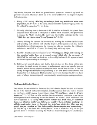 We believe, however, that Allah has granted man a power and a freewill by which he
performs his action. That man's deeds are by his power and freewill can be proven by the
following points:

1. Firstly, Allah's saying, “Had they desired to go forth, they would have made some
   preparation for it.” (9:46) In this verse Allah affirmed for mankind “a going forth” by
   his will and “a preparation” by his desire.

2. Secondly, directing man to do or not to do. If man has no freewill and power, these
   directions mean that Allah is asking man to do that which he cannot. This proposition
   is rejected by Allah's wisdom, His mercy and His truthful statement in the verse
   “Allah does not charge a soul beyond its capacity.” (2:286)

3. Thirdly, Praising the virtuous for his deeds and blaming the evildoer for his actions
   and rewarding each of them with what he deserves. If the action is not done by the
   individual's freewill, then praising the virtuous is a joke and punishing the evildoer is
   an injustice, and Allah is, of course, free from joking and being unjust.

4. Fourthly, Allah has sent messengers who are “bearing good tidings, and warning, so
   that mankind might have no argument against Allah after the messengers.”
   (40:165) If the individual's action is not performed by his freewill, his argument is not
   invalidated by the sending of messengers.

5. Fifthly, every doer of actions feels that he does or does not do a thing without any
   coercion. He stands up and sits; comes in and goes out; travels and stays by his own
   freewill without feeling anybody forcing him to do any of these actions. In fact, he
   clearly distinguishes between doing something of his own freewill and someone else
   forcing him to do that action. The Islamic law also wisely distinguishes between these
   states of affairs. It does not punish a wrong-doer for an action done under compulsion.



No Excuse in Fate for Sinners:

We believe that the sinner has no excuse in Allah's Divine Decree because he commits
his sin by his freewill, without knowing that Allah has decreed it on him. That is, because
no one knows Allah's decree before it takes place: “No soul knows what it will earn
tomorrow.” (31: 34) How can it be possible, then, to present an excuse that is not known
to the person who is advancing it when he commits his offense? Allah invalidated this
type of argument in His saying: “The idolaters will say 'Had Allah willed, we would not
have been idolaters, neither our fathers, nor would we have forbidden anything.' So
did the people before them cry lies until they tasted our might. Say: 'Have you any
proofs that you can show us? You follow nothing but assumption, and you are lying.”
(6:148) We say to the sinner who is using Divine Decree as an excuse: 'Why did not you
perform deeds of obedience assuming that Allah has decreed them upon you since there is


248 What did Jesus really say?
 