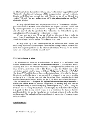 no difference between them and sins in being unknown before they happened from you?
That is why when Prophet Muhammad told his companions that everyone's position in
Paradise or Hell has been assigned, they said: “Should not we rely on this and stop
working?” He said: “No, work and every one will be directed to what he is created for.”
(Bukhari & Muslim)

     We may say to the sinner who is trying to find excuse in Divine Decree: “Suppose,
you want to travel to Makkah. There are two roads that may take you there. You are told
by a truthful person that one of these roads is dangerous and difficult, the other is easy
and safe. You will take the second one. You will not take the first road and say it is
decreed upon me. If you did, people would consider you crazy.
     We may also say to him: “If you are offered two jobs, one of them is higher in
salary. You will certainly take the one with the higher salary. How come do you choose
what is lower in the Hereafter and use Divine Decree as an excuse?”

     We may further say to him: “We see you when you are inflicted with a disease, you
knock every physician's door looking for treatment and bearing whatever pain that may
result from surgical operations and the bitterness of medicine. Why do you not do the
same when your heart is spiritually sick with sins?”



Evil Not Attributed to Allah

* We believe that evil should not be attributed to Allah because of His perfect mercy and
wisdom. The Prophet said: “And evil is not attributable to You.” (Muslim) Thus, Allah's
decree by itself has no evil whatsoever because it is coming from mercy and wisdom. Evil
may, however, result from some of His decrees, because the Prophet said in the
supplication (qun'ut) which he taught to al-Hasan: “And protect us from the evil of what
You decreed” (Tirmithi & Others) Here, the Prophet attributed evil to what He decreed.
Despite this, evil in His decree is not pure evil. It is rather evil in one respect, good in
another or it is evil in one case, and good in another. Thus, corruption in the land
resulting from drought, disease, poverty and fear is evil, but it is good in another respect.
Allah, the Exalted said: “Corruption has appeared on the land and sea for what men's
hands have earned. Allah has ordained this for men, so that they may taste some of
what they have done, in order that they may turn back (from evil).” (30:41) Cutting off
the thief's hand or stoning the adulterer is an evil thing for the thief and the adulterer, but
it is good for them in one respect because it is a purification for them so that the
punishment of this life and the Hereafter are not combined for them. It is also good in
another respect. The application of these punishments is a protection of property, honor,
and relationships.


8) Fruits of Faith




   249 What Did Jesus Really Say?
 