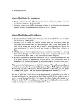4. hurt they received.



Virtues of Belief in the Day of Judgment:

1. Firstly, endeavor to obey Allah to get the reward of that day and to avoid His
   disobedience for fear of His punishment.
2. Secondly, a consolation for the believer for whatever he misses of worldly enjoyment
   by what he hopes to gain of blessings and reward of the Hereafter.



Virtues of Belief in Fate and Divine Decree:

1. Firstly, dependence on Allah when doing any action because both the cause and effect
   are the result of Allah's decree.
2. Secondly, ease of mind and comfort because when the individual knows that
   everything is by Allah's decree and that mishaps are going to take place anyway, his
   soul will be at ease and his heart will be satisfied with Allah's decree. No one has
   more comfortable life, worry-free soul, and stronger confidence than a believer in
   Fate.
3. Thirdly, freedom from arrogance when a goal is achieved because this is a blessing
   from Allah through what He decreed of the causes of good and success. The
   individual should thank Allah for that and free himself from arrogance.
4. Fourthly, freedom from worry and boredom in case of failure or mishap because that
   is by Allah's decree who possesses the Heavens and the Earth. Since that is going to
   happen anyway, the individual should be patient and hope for the reward from Allah.

Allah points to the last two virtues by the following verse: “No misfortune can happen
on earth or in yourselves but is recorded in a decree before We bring it into existence,
that is really easy for Allah; that you may not grieve for what escapes you, nor rejoice
in what has come to you. Allah does not love any vainglorious boaster.” (57:22-3)

We pray to Allah, the Exalted, to reward us for this belief, to realize for us its fruits, to
increase our blessings, to keep us on the Right Path to which He has guided us, and to
bestow on us a blessing from Him, He is indeed the Giver. Praise and gratitude be to
Allah, the Lord of the Worlds and peace and blessings be on the Prophet Muhammad, his
family, his Companions, and those who rightly follow them.




   251 What Did Jesus Really Say?
 
