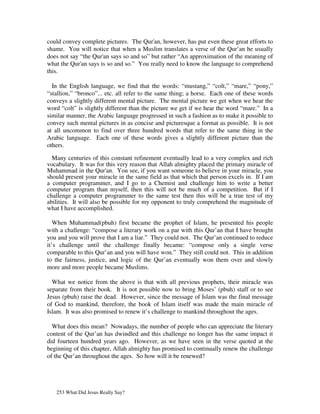 could convey complete pictures. The Qur'an, however, has put even these great efforts to
shame. You will notice that when a Muslim translates a verse of the Qur’an he usually
does not say “the Qur'an says so and so” but rather “An approximation of the meaning of
what the Qur'an says is so and so.” You really need to know the language to comprehend
this.

  In the English language, we find that the words: “mustang,” “colt,” “mare,” “pony,”
“stallion,” “bronco”... etc. all refer to the same thing; a horse. Each one of these words
conveys a slightly different mental picture. The mental picture we get when we hear the
word “colt” is slightly different than the picture we get if we hear the word “mare.” In a
similar manner, the Arabic language progressed in such a fashion as to make it possible to
convey such mental pictures in as concise and picturesque a format as possible. It is not
at all uncommon to find over three hundred words that refer to the same thing in the
Arabic language. Each one of these words gives a slightly different picture than the
others.

  Many centuries of this constant refinement eventually lead to a very complex and rich
vocabulary. It was for this very reason that Allah almighty placed the primary miracle of
Muhammad in the Qur'an. You see, if you want someone to believe in your miracle, you
should present your miracle in the same field as that which that person excels in. If I am
a computer programmer, and I go to a Chemist and challenge him to write a better
computer program than myself, then this will not be much of a competition. But if I
challenge a computer programmer to the same test then this will be a true test of my
abilities. It will also be possible for my opponent to truly comprehend the magnitude of
what I have accomplished.

   When Muhammad(pbuh) first became the prophet of Islam, he presented his people
with a challenge: “compose a literary work on a par with this Qur’an that I have brought
you and you will prove that I am a liar.” They could not. The Qur’an continued to reduce
it’s challenge until the challenge finally became: “compose only a single verse
comparable to this Qur’an and you will have won.” They still could not. This in addition
to the fairness, justice, and logic of the Qur’an eventually won them over and slowly
more and more people became Muslims.

  What we notice from the above is that with all previous prophets, their miracle was
separate from their book. It is not possible now to bring Moses’ (pbuh) staff or to see
Jesus (pbuh) raise the dead. However, since the message of Islam was the final message
of God to mankind, therefore, the book of Islam itself was made the main miracle of
Islam. It was also promised to renew it’s challenge to mankind throughout the ages.

  What does this mean? Nowadays, the number of people who can appreciate the literary
content of the Qur’an has dwindled and this challenge no longer has the same impact it
did fourteen hundred years ago. However, as we have seen in the verse quoted at the
beginning of this chapter, Allah almighty has promised to continually renew the challenge
of the Qur’an throughout the ages. So how will it be renewed?




   253 What Did Jesus Really Say?
 