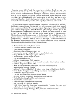 Recently, a new field of study has opened up to scholars. People nowadays are
fascinated with science. This is the age of technology and scientific discovery. For this
reason, mankind has begun to study the religious scriptures of mankind from a scientific
point of view in order to challenge the scientific claims made in these scriptures. Many
works have been published on this topic. In this chapter we will give a brief taste of these
matters and then leave it up to the interested reader to learn more from any one of the
many books which have been published in this regard (see list at back of this book).

  As mentioned previously, Muhammad (pbuh) lived among tribes of illiterate Bedouins.
He himself was also illiterate. These people used to live extremely simple lives. Most of
them were nomads who traveled from place to place depending on where they could find
grass for their sheep to graze. When Muhammad (pbuh) brought them the Qur’an, the
believers found in the Qur’an the command to go out and seek knowledge and to learn
science. A few centuries later, once the Islamic nation became firmly established,
Muslims began to fulfill this command of the Qur’an and this resulted in one of the
greatest explosions of scientific advancement mankind has ever seen. All of this was
going on during a period that the West calls “The Dark Ages,” wherein the scientists of
the West were being persecuted and killed as sorcerers and wizards. During this period,
Muslims scholars introduced into the world such things as:

  * Mathematical evolution of spherical mirrors
  * Rectilinear motion of light and use of lenses
  * Refraction angle variations
  * Magnifying effects of the plano convex lens
  * Introduced the concept of elliptical shape of cosmological bodies
  * Study of the Center of Gravity as applied to balance
  * Measurement of specific weights of bodies
  * Rule of algebraic equations
  * Solutions to quadratic and Cubic equations
  * Work on square roots, squares, theory of numbers, solution of the fractional numbers
  * Solutions of equations of cubic order
  * Wrote on conic geometry elaborating the solution of algebraic equations
  * Determined the Trinomial Equation
  * Avicenna’s “Canon of Medicine.” He is know as the Prince of Physicians to the West
  * Wrote the first description of several drugs and diseases as meningitis.
  * Treatment of Physiological shocks
  * Expertise in psychosomatic medicine and psychology
  * Al Biruni mentions 56 ( fifty six ) manuscripts on pharmacology
  * Credited for identifying Small Pox and its treatment
  * Use of alcohol as an antiseptic
  * Use of mercury as a purgative for the first time
  * First to describe the circulation of blood.
  * “Holy Abbas” was, after Rhazes, the most outstanding Physician. His works were
    authoritative till the works of ibn Sina appeared
  * Writings on Cosmology, Astrology, Music, Science of numbers and letters

254 What did Jesus really say?
 