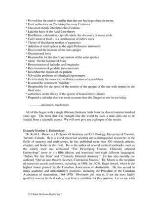 * Proved that the earth is smaller than the sun but larger than the moon.
 * Final authorities on Chemistry for many Centuries
 * Classified metals into three classifications
 * Laid the basis of the Acid Base theory
 * Distillation, calcination, crystallization, the discovery of many acids
 * Cultivation of Gold - is a continuation of Jabir's work
 * Theory of Oscillatory motion of equinoxes
 * Addition of ninth sphere to the eight Ptolematic astronomy
 * Discovered the increase of the suns apogee
 * Gravitational force
 * Responsible for the discovery motion of the solar apsides
 * wrote ' On the Science of Stars '
 * Determination of latitudes and longitudes
 * Determination of geodetic measurements
 * Described the motion of the planets
 * Solved the problems of spherical trigonometry
 * First to study the isometric oscillatory motion of a pendulum
 * Invented the instrument ' Sahifah “
 * Responsible for the proof of the motion of the apogee of the sun with respect to the
   fixed stars.
 * authorities on the theory of the system of homocentric spheres
 * Prepared a calendar that was more accurate than the Gregorian one in use today.

     ...............and much, much more.

  All of this began with a single illiterate Bedouin Arab from the desert fourteen hundred
years ago. The book that was brought into the world by such a man cries out to be
studied from a scientific aspect. We will now give you a glimpse of the results:


Example Number 1: Embryology:
  Dr. Keith L. Moore is a Professor of Anatomy and Cell Biology, University of Toronto,
Toronto, Canada. He is a world renowned scientist and a distinguished researcher in the
fields of anatomy and embryology, he has published more than 150 research articles,
chapters and books in this field. He is the author of several medical textbooks, such as
the widely used and acclaimed “The Developing Human: Clinically oriented
Embryology” (now in it’s fifth edition, and translated into eight different languages),
“Before We Are Born” and “Clinically Oriented Anatomy.” He has also recently co-
authored “Qur’an and Modern Science, Correlation Studies.” Dr. Moore is the recipient
of numerous awards and honors, including, in 1984, the J.C.B. Grant Award, which is the
highest honor granted by the Canadian Association of Anatomists. He has served in
many academic and administrative positions, including the President of the Canadian
Association of Anatomists, 1968-1970. Obviously this man is, if not the most highly
qualified man in his field today, is at least a candidate for this position. Let us see what




   255 What Did Jesus Really Say?
 