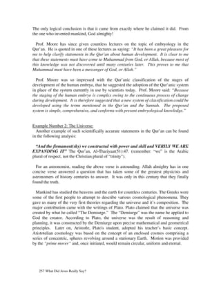 The only logical conclusion is that it came from exactly where he claimed it did. From
the one who invented mankind, God almighty!

  Prof. Moore has since given countless lectures on the topic of embryology in the
Qur’an. He is quoted in one of these lectures as saying: “It has been a great pleasure for
me to help clarify statements in the Qur’an about human development. It is clear to me
that these statements must have come to Muhammad from God, or Allah, because most of
this knowledge was not discovered until many centuries later. This proves to me that
Muhammad must have been a messenger of God, or Allah.”

  Prof. Moore was so impressed with the Qur’anic classification of the stages of
development of the human embryo, that he suggested the adoption of the Qur’anic system
in place of the system currently in use by scientists today. Prof. Moore said: “Because
the staging of the human embryo is complex owing to the continuous process of change
during development. It is therefore suggested that a new system of classification could be
developed using the terms mentioned in the Qur’an and the Sunnah. The proposed
system is simple, comprehensive, and conforms with present embryological knowledge.”


Example Number 2: The Universe:
  Another example of such scientifically accurate statements in the Qur’an can be found
in the following analysis:

  “And the firmament(sky) we constructed with power and skill and VERILY WE ARE
EXPANDING IT” The Qur’an, Al-Thariyaat(51):47. (remember: “we” is the Arabic
plural of respect, not the Christian plural of “trinity”).

  For an astronomist, reading the above verse is astounding. Allah almighty has in one
concise verse answered a question that has taken some of the greatest physicists and
astronomers of history centuries to answer. It was only in this century that they finally
found the truth.

  Mankind has studied the heavens and the earth for countless centuries. The Greeks were
some of the first people to attempt to describe various cosmological phenomena. They
gave us many of the very first theories regarding the universe and it’s composition. The
major contribution came with the writings of Plato. Plato claimed that the universe was
created by what he called “The Demiurge.” The “Demiurge” was the name he applied to
God the creator. According to Plato, the universe was the result of reasoning and
planning, it was constructed by the Demiurge upon precise mathematical and geometrical
principles. Later on, Aristotle, Plato's student, adopted his teacher’s basic concept.
Aristotelian cosmology was based on the concept of an enclosed cosmos comprising a
series of concentric, spheres revolving around a stationary Earth. Motion was provided
by the “prime mover” and, once initiated, would remain circular, uniform and eternal.




   257 What Did Jesus Really Say?
 