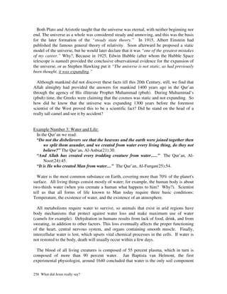 Both Plato and Aristotle taught that the universe was eternal, with neither beginning nor
end. The universe as a whole was considered steady and unmoving, and this was the basis
for the later formation of the “steady state theory.” In 1915, Albert Einstein had
published the famous general theory of relativity. Soon afterward he proposed a static
model of the universe, but he would later declare that it was “one of the greatest mistakes
of my career.” Why?, Because in 1925, Edwin Hubble (after whom the Hubble Space
telescope is named) provided the conclusive observational evidence for the expansion of
the universe, or as Stephen Hawking put it “The universe is not static, as had previously
been thought, it was expanding.”

  Although mankind did not discover these facts till this 20th Century, still, we find that
Allah almighty had provided the answers for mankind 1400 years ago in the Qur’an
through the agency of His illiterate Prophet Muhammad (pbuh). During Muhammad’s
(pbuh) time, the Greeks were claiming that the cosmos was static and not expanding. So
how did he know that the universe was expanding 1300 years before the foremost
scientist of the West proved this to be a scientific fact? Did he stand on the head of a
really tall camel and see it by accident?


Example Number 3: Water and Life:
 In the Qur’an we read:
 “Do not the disbelievers see that the heavens and the earth were joined together then
     we split them asunder, and we created from water every living thing, do they not
     believe?” The Qur’an, Al-Anbia(21):30.
 “And Allah has created every trodding creature from water......” The Qur’an, Al-
     Noor(24):45.
 “It is He who created Man from water....” The Qur’an, Al-Furqan(25):54.

  Water is the most common substance on Earth, covering more than 70% of the planet's
surface. All living things consist mostly of water; for example, the human body is about
two-thirds water (when you cremate a human what happens to him? Why?). Scientist
tell us that all forms of life known to Man today require three basic conditions:
Temperature, the existence of water, and the existence of an atmosphere.

  All metabolisms require water to survive, so animals that exist in arid regions have
body mechanisms that protect against water loss and make maximum use of water
(camels for example). Dehydration in humans results from lack of food, drink, and from
sweating, in addition to other factors. This loss eventually affects the proper functioning
of the heart, central nervous system, and organs containing smooth muscle. Finally,
intercellular water is lost, which upsets vital chemical processes in the cells. If water is
not restored to the body, death will usually occur within a few days.

  The blood of all living creatures is composed of 55 percent plasma, which in turn is
composed of more than 90 percent water. Jan Baptista van Helmont, the first
experimental physiologist, around 1640 concluded that water is the only soil component


258 What did Jesus really say?
 