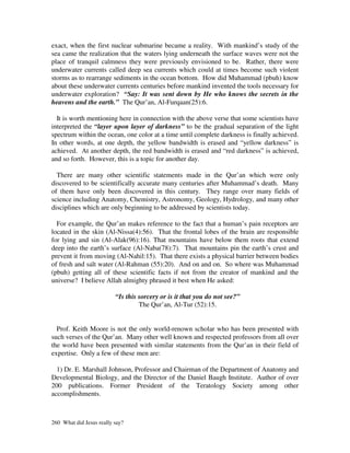 exact, when the first nuclear submarine became a reality. With mankind’s study of the
sea came the realization that the waters lying underneath the surface waves were not the
place of tranquil calmness they were previously envisioned to be. Rather, there were
underwater currents called deep sea currents which could at times become such violent
storms as to rearrange sediments in the ocean bottom. How did Muhammad (pbuh) know
about these underwater currents centuries before mankind invented the tools necessary for
underwater exploration? “Say: It was sent down by He who knows the secrets in the
heavens and the earth.” The Qur’an, Al-Furqaan(25):6.

  It is worth mentioning here in connection with the above verse that some scientists have
interpreted the “layer upon layer of darkness” to be the gradual separation of the light
spectrum within the ocean, one color at a time until complete darkness is finally achieved.
In other words, at one depth, the yellow bandwidth is erased and “yellow darkness” is
achieved. At another depth, the red bandwidth is erased and “red darkness” is achieved,
and so forth. However, this is a topic for another day.

  There are many other scientific statements made in the Qur’an which were only
discovered to be scientifically accurate many centuries after Muhammad’s death. Many
of them have only been discovered in this century. They range over many fields of
science including Anatomy, Chemistry, Astronomy, Geology, Hydrology, and many other
disciplines which are only beginning to be addressed by scientists today.

  For example, the Qur’an makes reference to the fact that a human’s pain receptors are
located in the skin (Al-Nissa(4):56). That the frontal lobes of the brain are responsible
for lying and sin (Al-Alak(96):16). That mountains have below them roots that extend
deep into the earth’s surface (Al-Naba(78):7). That mountains pin the earth’s crust and
prevent it from moving (Al-Nahil:15). That there exists a physical barrier between bodies
of fresh and salt water (Al-Rahman (55):20). And on and on. So where was Muhammad
(pbuh) getting all of these scientific facts if not from the creator of mankind and the
universe? I believe Allah almighty phrased it best when He asked:

                          “Is this sorcery or is it that you do not see?”
                                   The Qur’an, Al-Tur (52):15.


  Prof. Keith Moore is not the only world-renown scholar who has been presented with
such verses of the Qur’an. Many other well known and respected professors from all over
the world have been presented with similar statements from the Qur’an in their field of
expertise. Only a few of these men are:

  1) Dr. E. Marshall Johnson, Professor and Chairman of the Department of Anatomy and
Developmental Biology, and the Director of the Daniel Baugh Institute. Author of over
200 publications. Former President of the Teratology Society among other
accomplishments.



260 What did Jesus really say?
 