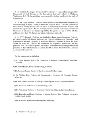 2) Dr. Gerald C. Goeringer. Professor and Coordinator of Medical Embryology in the
Department of Cell Biology in the Georgetown University school of Medicine.
Washington, D.C. He has published numerous articles dealing mainly with the study of
teratogenesis.

  3) Dr. Joe Leigh Simpson. Professor and Chairman of the Department of Obstetrics
and Gynecology at Baylor Collage of Medicine, Houston, Texas. He is the President of
the American Fertility Society, and has served in many other professional, national, and
international organizations. He has received numerous awards including Association of
Professors of Obstetrics and Gynecology Public Recognition Award in 1992. He has
published more than 400 chapters and articles in journals and books.

  4) Dr. T.V.N. Persaud. Professor and Head of the Department of Anatomy, Professor
of Pediatrics and Child Health, and Associate Professor of Obstetrics, Gynecology and
Reproductive Sciences, University of Manitoba, Winnipeg, Manitoba, Canada. He is the
author and editor of 25 books, has contributed 31 chapters to publications, and has
published over 180 scientific papers. In 1991 he received the most distinguished award
presented in the field of anatomy in Canada, the J.C.B. Grant Award from the Canadian
Association of Anatomists.


 The list goes on and on, including:

5) Dr. Tajatat Tajason, Head of the Department of Anatomy, University of Chiang Mai,
   Thailand.

6) Dr. Alfred Kroner, Professor of Geology, Germany.

7) Dr. Yoshiodi Kozan, Director of the observatory of Tokyo, Japan.

8) Dr. William Hay, Professor of Oceanography, University of Colorado, Boulder
   Colorado.

9) Dr. Pete Palmer, Professor of Geology, University of Colorado, Boulder Colorado.

10) Dr. Sayawida, Professor of Marine Geology, Japan.

11) Dr. Armstrong, Professor of Astronomy, University of Kansas, Lawrence, Kansas.

12) Dr. Draga Persaud Rauw, Professor of Marine Geology, King Abdulaziz University,
  Jeddah, Saudi Arabia

13) Dr. Schroeder, Professor of Oceanography, Germany.




   261 What Did Jesus Really Say?
 