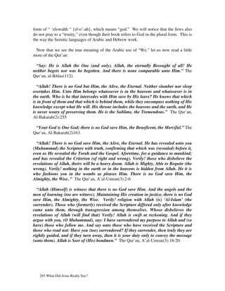 form of “ ‘elowahh “ {el-o’-ah}, which means “god.” We will notice that the Jews also
do not pray to a “trinity,” even though their book refers to God in the plural form. This is
the way the Semitic languages of Arabic and Hebrew work.

 Now that we see the true meaning of the Arabic use of “We,” let us now read a little
more of the Qur’an:

 “Say: He is Allah the One (and only). Allah, the eternally Besought of all! He
neither begets nor was he begotten. And there is none comparable unto Him.” The
Qur’an, al-Ikhlas(112).

  “Allah! There is no God but Him, the Alive, the Eternal. Neither slumber nor sleep
overtakes Him. Unto Him belongs whatsoever is in the heavens and whatsoever is in
the earth. Who is he that intercedes with Him save by His leave? He knows that which
is in front of them and that which is behind them, while they encompass nothing of His
knowledge except what He will. His throne includes the heavens and the earth, and He
is never weary of preserving them. He is the Sublime, the Tremendous.” The Qur’an,
Al-Bakarah(2):255

 “Your God is One God; there is no God save Him, the Beneficent, the Merciful.” The
Qur’an, Al-Bakarah(2)163.

  “Allah! There is no God save Him, the Alive, the Eternal. He has revealed unto you
(Muhammad) the Scripture with truth, confirming that which was (revealed) before it,
even as He revealed the Torah and the Gospel. Aforetime, for a guidance to mankind;
and has revealed the Criterion (of right and wrong). Verily! those who disbelieve the
revelations of Allah, theirs will be a heavy doom. Allah is Mighty, Able to Requite (the
wrong). Verily! nothing in the earth or in the heavens is hidden from Allah. He it is
who fashions you in the wombs as pleases Him. There is no God save Him, the
Almighty, the Wise..” The Qur’an, A’al-Umran(3):2-6

  “Allah (Himself) is witness that there is no God save Him. And the angels and the
men of learning (too are witness). Maintaining His creation in justice, there is no God
save Him, the Almighty, the Wise. Verily! religion with Allah (is) ‘Al-Islam’ (the
surrender). Those who (formerly) received the Scripture differed only after knowledge
came unto them, through transgression among themselves. Whoso disbelieves the
revelations of Allah (will find that) Verily! Allah is swift at reckoning. And if they
argue with you, (O Muhammad), say: I have surrendered my purpose to Allah and (so
have) those who follow me. And say unto those who have received the Scripture and
those who read not: Have you (too) surrendered? If they surrender, then truly they are
rightly guided, and if they turn away, then it is your duty only to convey the message
(unto them). Allah is Seer of (His) bondmen.” The Qur’an, A’al-Umran(3):18-20.




   265 What Did Jesus Really Say?
 