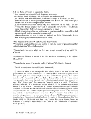 8) It is a shame for women to speak in the church.
9) God ordained that men shall for all time rule over women.
10) A woman should neither pray nor profess with her head uncovered.
11) If a woman prays with her head uncovered then she might as well shave her head.
12) Man was created in the image and glory of God, and Woman was created in the glory
   of Man, thus Man must have power over her head.
13) Any woman who delivers a male baby shall be unclean for one week. But any
   woman who delivers a female baby shall be unclean for TWO weeks. Thus, females
   make their mothers DOUBLY unclean as compared to males.
14) While it is possible to find one upright man in every thousand, it is impossible to find
   even one single upright woman in every thousand
15) Woman is a snare, her heart is a trap, and her hands are chains. The man who pleases
   God will escape her, but she will ensnare the sinner.

What the canonized saints of Christianity said about women:
“Woman is a daughter of falsehood, a sentinel of Hell, the enemy of peace; through her
Adam lost paradise” (St. John Demascene)

“Woman is the instrument which the devil uses to gain possession of our souls” (St.
Cyprian)

“Woman is the fountain of the arm of the devil, her voice is the hissing of the serpent”
(St. Anthony)

“Woman has the poison of an asp, the malice of a dragon” (St. Gregory the great)

 There is so much more that could be said, for example:

  St. Tertullian, while he was talking to his 'best beloved sisters' in the faith, he said, “Do
you not know that you are each an Eve? The sentence of God on this sex of yours lives in
this age: the guilt must of necessity live too. You are the Devil's gateway: You are the
unsealer of the forbidden tree: You are the first deserter of the divine law: You are she
who persuaded him whom the devil wasn't valiant enough to attack. You destroyed so
easily God's image, man.” Once again, St. Augustine wrote to a friend, “What is the
difference whether it is in a wife or a mother, it is still Eve the temptress that we must
beware of in any woman.” Centuries later, St. Thomas Aquinas still considered women as
defective, “As regards the individual nature, woman is defective and misbegotten, for the
active force in the male seed tends to the production of a perfect likeness in the masculine
sex; while the production of woman comes from a defect in the active force or from some
material indisposition, or even from some external influence.” (all these quotations can be
found in Karen Armstrong’s book, The Gospel According to Woman, London: Elm Tree
Books, 1986, pp. 52-62. See also Nancy van Vuuren, The Subversion of Women as
Practiced by Churches, Witch-Hunters, and Other Sexists Philadelphia: Westminister
Press pp.28-30.)




   269 What Did Jesus Really Say?
 