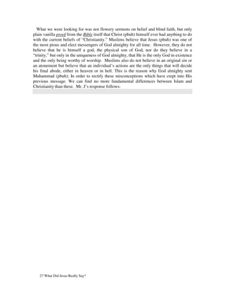 What we were looking for was not flowery sermons on belief and blind faith, but only
plain vanilla proof from the Bible itself that Christ (pbuh) himself ever had anything to do
with the current beliefs of “Christianity.” Muslims believe that Jesus (pbuh) was one of
the most pious and elect messengers of God almighty for all time. However, they do not
believe that he is himself a god, the physical son of God, nor do they believe in a
“trinity,” but only in the uniqueness of God almighty, that He is the only God in existence
and the only being worthy of worship. Muslims also do not believe in an original sin or
an atonement but believe that an individual’s actions are the only things that will decide
his final abode, either in heaven or in hell. This is the reason why God almighty sent
Muhammad (pbuh); In order to rectify these misconceptions which have crept into His
previous message. We can find no more fundamental differences between Islam and
Christianity than these. Mr. J’s response follows:




   27 What Did Jesus Really Say?
 