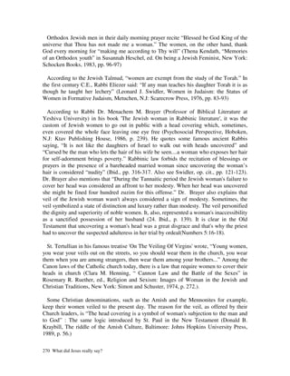Orthodox Jewish men in their daily morning prayer recite “Blessed be God King of the
universe that Thou has not made me a woman.” The women, on the other hand, thank
God every morning for “making me according to Thy will” (Thena Kendath, “Memories
of an Orthodox youth” in Susannah Heschel, ed. On being a Jewish Feminist, New York:
Schocken Books, 1983, pp. 96-97)

  According to the Jewish Talmud, “women are exempt from the study of the Torah.” In
the first century C.E., Rabbi Eliezer said: “If any man teaches his daughter Torah it is as
though he taught her lechery” (Leonard J. Swidler, Women in Judaism: the Status of
Women in Formative Judaism, Metuchen, N.J: Scarecrow Press, 1976, pp. 83-93)

  According to Rabbi Dr. Menachem M. Brayer (Professor of Biblical Literature at
Yeshiva University) in his book 'The Jewish woman in Rabbinic literature', it was the
custom of Jewish women to go out in public with a head covering which, sometimes,
even covered the whole face leaving one eye free (Psychosocial Perspective, Hoboken,
N.J: Ktav Publishing House, 1986, p. 239). He quotes some famous ancient Rabbis
saying, “It is not like the daughters of Israel to walk out with heads uncovered” and
“Cursed be the man who lets the hair of his wife be seen....a woman who exposes her hair
for self-adornment brings poverty.” Rabbinic law forbids the recitation of blessings or
prayers in the presence of a bareheaded married woman since uncovering the woman’s
hair is considered “nudity” (Ibid., pp. 316-317. Also see Swidler, op. cit., pp. 121-123).
Dr. Brayer also mentions that “During the Tannaitic period the Jewish woman's failure to
cover her head was considered an affront to her modesty. When her head was uncovered
she might be fined four hundred zuzim for this offense.” Dr. Brayer also explains that
veil of the Jewish woman wasn't always considered a sign of modesty. Sometimes, the
veil symbolized a state of distinction and luxury rather than modesty. The veil personified
the dignity and superiority of noble women. It, also, represented a woman's inaccessibility
as a sanctified possession of her husband (24. Ibid., p. 139). It is clear in the Old
Testament that uncovering a woman's head was a great disgrace and that's why the priest
had to uncover the suspected adulteress in her trial by ordeal(Numbers 5:16-18).

  St. Tertullian in his famous treatise 'On The Veiling Of Virgins' wrote, “Young women,
you wear your veils out on the streets, so you should wear them in the church, you wear
them when you are among strangers, then wear them among your brothers...” Among the
Canon laws of the Catholic church today, there is a law that require women to cover their
heads in church (Clara M. Henning, “ Cannon Law and the Battle of the Sexes” in
Rosemary R. Ruether, ed., Religion and Sexism: Images of Woman in the Jewish and
Christian Traditions, New York: Simon and Schuster, 1974, p. 272.).

  Some Christian denominations, such as the Amish and the Mennonites for example,
keep their women veiled to the present day. The reason for the veil, as offered by their
Church leaders, is “The head covering is a symbol of woman's subjection to the man and
to God” : The same logic introduced by St. Paul in the New Testament (Donald B.
Kraybill, The riddle of the Amish Culture, Baltimore: Johns Hopkins University Press,
1989, p. 56.)

270 What did Jesus really say?
 