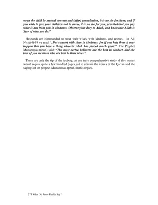 wean the child by mutual consent and (after) consultation, it is no sin for them; and if
you wish to give your children out to nurse, it is no sin for you, provided that you pay
what is due from you in kindness. Observe your duty to Allah, and know that Allah is
Seer of what you do.”

  Husbands are commanded to treat their wives with kindness and respect. In Al-
Nissa(4)-19 we read “..But consort with them in kindness, for if you hate them it may
happen that you hate a thing wherein Allah has placed much good.” The Prophet
Muhammad (pbuh) said: “The most perfect believers are the best in conduct, and the
best of you are those who are best to their wives.”

  These are only the tip of the iceberg, as any truly comprehensive study of this matter
would require quite a few hundred pages just to contain the verses of the Qur’an and the
sayings of the prophet Muhammad (pbuh) in this regard.




   273 What Did Jesus Really Say?
 