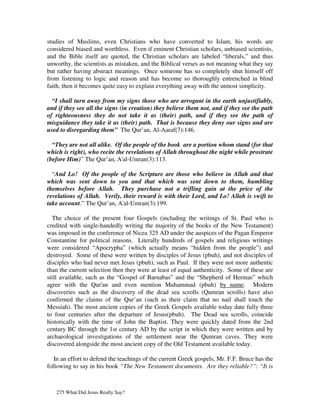 studies of Muslims, even Christians who have converted to Islam, his words are
considered biased and worthless. Even if eminent Christian scholars, unbiased scientists,
and the Bible itself are quoted, the Christian scholars are labeled “liberals,” and thus
unworthy, the scientists as mistaken, and the Biblical verses as not meaning what they say
but rather having abstract meanings. Once someone has so completely shut himself off
from listening to logic and reason and has become so thoroughly entrenched in blind
faith, then it becomes quite easy to explain everything away with the utmost simplicity.

  “I shall turn away from my signs those who are arrogant in the earth unjustifiably,
and if they see all the signs (in creation) they believe them not, and if they see the path
of righteousness they do not take it as (their) path, and if they see the path of
misguidance they take it as (their) path. That is because they deny our signs and are
used to disregarding them” The Qur’an, Al-Aaraf(7):146.

  “They are not all alike. Of the people of the book are a portion whom stand (for that
which is right), who recite the revelations of Allah throughout the night while prostrate
(before Him)” The Qur’an, A'al-Umran(3):113.

  “And Lo! Of the people of the Scripture are those who believe in Allah and that
which was sent down to you and that which was sent down to them, humbling
themselves before Allah. They purchase not a trifling gain at the price of the
revelations of Allah. Verily, their reward is with their Lord, and Lo! Allah is swift to
take account.” The Qur’an, A'al-Umran(3):199.

  The choice of the present four Gospels (including the writings of St. Paul who is
credited with single-handedly writing the majority of the books of the New Testament)
was imposed in the conference of Nicea 325 AD under the auspices of the Pagan Emperor
Constantine for political reasons. Literally hundreds of gospels and religious writings
were considered “Apocrypha” (which actually means “hidden from the people”) and
destroyed. Some of these were written by disciples of Jesus (pbuh), and not disciples of
disciples who had never met Jesus (pbuh), such as Paul. If they were not more authentic
than the current selection then they were at least of equal authenticity. Some of these are
still available, such as the “Gospel of Barnabas” and the “Shepherd of Hermas” which
agree with the Qur'an and even mention Muhammad (pbuh) by name. Modern
discoveries such as the discovery of the dead sea scrolls (Qumran scrolls) have also
confirmed the claims of the Qur’an (such as their claim that no nail shall touch the
Messiah). The most ancient copies of the Greek Gospels available today date fully three
to four centuries after the departure of Jesus(pbuh). The Dead sea scrolls, coincide
historically with the time of John the Baptist. They were quickly dated from the 2nd
century BC through the 1st century AD by the script in which they were written and by
archaeological investigations of the settlement near the Qumran caves. They were
discovered alongside the most ancient copy of the Old Testament available today.

   In an effort to defend the teachings of the current Greek gospels, Mr. F.F. Bruce has the
following to say in his book “The New Testament documents. Are they reliable?”: “It is



   275 What Did Jesus Really Say?
 
