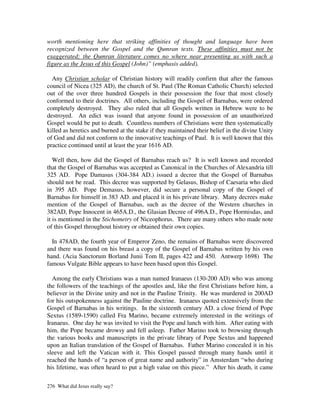 worth mentioning here that striking affinities of thought and language have been
recognized between the Gospel and the Qumran texts. These affinities must not be
exaggerated; the Qumran literature comes no where near presenting us with such a
figure as the Jesus of this Gospel (John)” (emphasis added).

  Any Christian scholar of Christian history will readily confirm that after the famous
council of Nicea (325 AD), the church of St. Paul (The Roman Catholic Church) selected
out of the over three hundred Gospels in their possession the four that most closely
conformed to their doctrines. All others, including the Gospel of Barnabas, were ordered
completely destroyed. They also ruled that all Gospels written in Hebrew were to be
destroyed. An edict was issued that anyone found in possession of an unauthorized
Gospel would be put to death. Countless numbers of Christians were then systematically
killed as heretics and burned at the stake if they maintained their belief in the divine Unity
of God and did not conform to the innovative teachings of Paul. It is well known that this
practice continued until at least the year 1616 AD.

   Well then, how did the Gospel of Barnabas reach us? It is well known and recorded
that the Gospel of Barnabas was accepted as Canonical in the Churches of Alexandria till
325 AD. Pope Damasus (304-384 AD.) issued a decree that the Gospel of Barnabas
should not be read. This decree was supported by Gelasus, Bishop of Caesaria who died
in 395 AD. Pope Demasus, however, did secure a personal copy of the Gospel of
Barnabas for himself in 383 AD. and placed it in his private library. Many decrees make
mention of the Gospel of Barnabas, such as the decree of the Western churches in
382AD, Pope Innocent in 465A.D., the Glasian Decree of 496A.D., Pope Hormisdas, and
it is mentioned in the Stichometry of Niceophorus. There are many others who made note
of this Gospel throughout history or obtained their own copies.

  In 478AD, the fourth year of Emperor Zeno, the remains of Barnabas were discovered
and there was found on his breast a copy of the Gospel of Barnabas written by his own
hand. (Acia Sanctorum Borland Junii Tom II, pages 422 and 450. Antwerp 1698) The
famous Vulgate Bible appears to have been based upon this Gospel.

  Among the early Christians was a man named Iranaeus (130-200 AD) who was among
the followers of the teachings of the apostles and, like the first Christians before him, a
believer in the Divine unity and not in the Pauline Trinity. He was murdered in 200AD
for his outspokenness against the Pauline doctrine. Iranaeus quoted extensively from the
Gospel of Barnabas in his writings. In the sixteenth century AD. a close friend of Pope
Sextus (1589-1590) called Fra Marino, became extremely interested in the writings of
Iranaeus. One day he was invited to visit the Pope and lunch with him. After eating with
him, the Pope became drowsy and fell asleep. Father Marino took to browsing through
the various books and manuscripts in the private library of Pope Sextus and happened
upon an Italian translation of the Gospel of Barnabas. Father Marino concealed it in his
sleeve and left the Vatican with it. This Gospel passed through many hands until it
reached the hands of “a person of great name and authority” in Amsterdam “who during
his lifetime, was often heard to put a high value on this piece.” After his death, it came

276 What did Jesus really say?
 