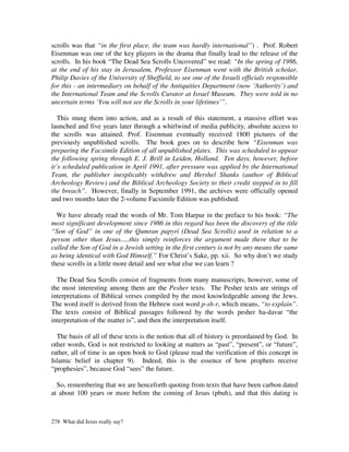 scrolls was that “in the first place, the team was hardly international”) . Prof. Robert
Eisenman was one of the key players in the drama that finally lead to the release of the
scrolls. In his book “The Dead Sea Scrolls Uncovered” we read: “In the spring of 1986,
at the end of his stay in Jerusalem, Professor Eisenman went with the British scholar,
Philip Davies of the University of Sheffield, to see one of the Israeli officials responsible
for this - an intermediary on behalf of the Antiquities Department (now ‘Authority’) and
the International Team and the Scrolls Curator at Israel Museum. They were told in no
uncertain terms ‘You will not see the Scrolls in your lifetimes’”.

   This stung them into action, and as a result of this statement, a massive effort was
launched and five years later through a whirlwind of media publicity, absolute access to
the scrolls was attained. Prof. Eisenman eventually received 1800 pictures of the
previously unpublished scrolls. The book goes on to describe how “Eisenman was
preparing the Facsimile Edition of all unpublished plates. This was scheduled to appear
the following spring through E. J. Brill in Leiden, Holland. Ten days, however, before
it’s scheduled publication in April 1991, after pressure was applied by the International
Team, the publisher inexplicably withdrew and Hershel Shanks (author of Biblical
Archeology Review) and the Biblical Archeology Society to their credit stepped in to fill
the breach”. However, finally in September 1991, the archives were officially opened
and two months later the 2-volume Facsimile Edition was published.

  We have already read the words of Mr. Tom Harpur in the preface to his book: “The
most significant development since 1986 in this regard has been the discovery of the title
“Son of God” in one of the Qumran papyri (Dead Sea Scrolls) used in relation to a
person other than Jesus.....this simply reinforces the argument made there that to be
called the Son of God in a Jewish setting in the first century is not by any means the same
as being identical with God Himself.” For Christ’s Sake, pp. xii. So why don’t we study
these scrolls in a little more detail and see what else we can learn ?

  The Dead Sea Scrolls consist of fragments from many manuscripts, however, some of
the most interesting among them are the Pesher texts. The Pesher texts are strings of
interpretations of Biblical verses compiled by the most knowledgeable among the Jews.
The word itself is derived from the Hebrew root word p-sh-r, which means, “to explain”.
The texts consist of Biblical passages followed by the words pesher ha-davar “the
interpretation of the matter is”, and then the interpretation itself.

  The basis of all of these texts is the notion that all of history is preordained by God. In
other words, God is not restricted to looking at matters as “past”, “present”, or “future”,
rather, all of time is an open book to God (please read the verification of this concept in
Islamic belief in chapter 9). Indeed, this is the essence of how prophets receive
“prophesies”, because God “sees” the future.

  So, remembering that we are henceforth quoting from texts that have been carbon dated
at about 100 years or more before the coming of Jesus (pbuh), and that this dating is



278 What did Jesus really say?
 