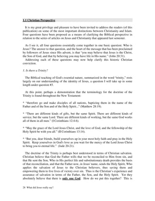 1.1 Christian Perspective

  It is my great privilege and pleasure to have been invited to address the readers (of this
publication) on some of the most important distinctions between Christianity and Islam.
Four questions have been proposed as a means of clarifying the Biblical perspective in
relation to the series of articles on Jesus and Christianity that appeared last semester.

  As I see it, all four questions essentially come together in one basic question: Who is
Jesus? The answer to that question, and the heart of the message that has been proclaimed
by followers of Jesus since His advent, is that “you may believe that Jesus is the Christ,
the Son of God, and that by believing you may have life in His name.” (John 20:31).
  Addressing each of these questions may now help clarify this historic Christian
conviction.

1. Is there a Trinity?

  The Biblical teaching of God's essential nature, summarized in the word “trinity,” rests
largely on our understanding of the identity of Jesus, a question I will take up in some
length under question #3.

 At this point, perhaps a demonstration that the terminology for the doctrine of the
Trinity is found throughout the New Testament:

* “therefore go and make disciples of all nations, baptizing them in the name of the
Father and of the Son and of the Holy Spirit...” (Matthew 28:19).

* “There are different kinds of gifts, but the same Spirit. There are different kinds of
service, but the same Lord. There are different kinds of working, but the same God works
all of them in all men.” (I Corinthians 12:4-6).

* “May the grace of the Lord Jesus Christ, and the love of God, and the fellowship of the
Holy Spirit be with you all.” (II Corinthians 13:14).

* “But you, dear friends, build yourselves up in your most holy faith and pray in the Holy
Spirit. Keep yourselves in God's love as you wait for the mercy of the Lord Jesus Christ
to bring you to eternal life.” (Jude 20-21).

  The doctrine of the Trinity is perhaps best understood in terms of Christian salvation.
Christian believe that God the Father wills that we be reconciled to Him from sin, and
that He sent the Son, Who in His perfect life and substitutionary death provides the basis
of that reconciliation, and that the Father now, in Jesus' name, sends the Holy Spirit, Who
applies the salvation of Jesus to the Christian believers, thus saving them and
empowering them to live lives of victory over sin. Thus is the Christian’s experience and
assurance of salvation in terms of the Father, the Son, and the Holy Spirit. Yet they
absolutely believe that there is only one God. How do we put this together? This is

28 What did Jesus really say?
 