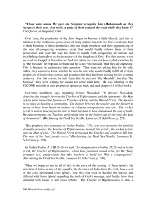 “Those unto whom We gave the Scripture recognize him (Muhammad) as they
recognize their sons. But verily, a party of them conceal the truth while they know it”
The Qur’an, al-Baqarah(2):146

  Over time, the prophesies of the Jews began to become a little blurred, and this in
addition to the continuous persecution of many nations towards the Jews eventually lead
to their blending of these prophesies into one single prophesy and their aggrandizing of
this one all-conquering wondrous event that would finally relieve them of their
persecution and pave the way for them to march forth conquering all nations and
establishing themselves as the protectors of the kingdom of God. For this reason, when
we read the Gospel of Barnabas we find that when the Jews ask Jesus (pbuh) whether he
is “the messiah” he responds to them that he is not “the messiah” that they are expecting.
This is because he understood their question. They were not asking him for his title,
rather, they wanted to know whether he was the one who would finally fulfill all of their
prophesies of leadership, power, and grandeur that they had been waiting for for so many
centuries. For this reason, he told them that he was not “the Messiah”, but that “the
Messiah” they were waiting for would not come until later. He was referring to the
SECOND messiah in their prophesies (please go back and read chapter 6.3 of this book).

  Lawrence Schiffman says regarding Pesher Habakkuk: “It (Pesher Habakkuk)
describes the struggle between the Teacher of Righteousness and his opponents - the Man
of Lies (also termed the Spouter or Preacher of Lies) and the Wicked Priest. The Spouter
is pictured as heading a community. The dispute between the teacher and the Spouter is
seems to have been based on matters of religious interpretation and law. The wicked
priest is said to have begun his rule in truth but then to have abandoned the way of truth.
He then persecutes the Teacher, confronting him on the holiest day of the year, the Day
of Atonement”. (Reclaiming the Dead Sea Scrolls, Lawrence H. Schiffman, p. 228).

  This prophesy also continues in Pesher Psalms: “This text also mentions the familiar
dramatis personae: the Teacher of Righteousness, termed ‘the priest’; the wicked priest;
and the Man of Lies. The Wicked Priest persecuted the Teacher and sought to kill him.
The man of lies lead people astray”.(Reclaiming the Dead Sea Scrolls, Lawrence H.
Schiffman, p. 229).

  In Pesher Psalms A 1 III 15-16 we read “Its interpretation (Psalms 37:23) refers to the
priest, the Teacher of Righteousness, whom God promised would arise, for He (God)
prepared (i.e., predestined) him (the teacher) to build for Him a congregation”.
(Reclaiming the Dead Sea Scrolls, Lawrence H. Schiffman, p. 120).

  What we begin to see in all of this is the story of the coming of Jesus (pbuh), his
selection of Judas as one of the apostles, the deviance of Judas from the truth, how a sect
of the Jews persecuted Jesus (pbuh), how this sect tried to deceive the masses and
differed with Jesus (pbuh) regarding the truth of God’s message, and finally, how they
schemed with Judas to kill Jesus (pbuh). The Teacher of Righteousness is thus a


280 What did Jesus really say?
 