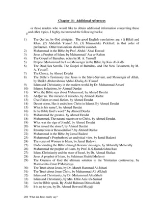 Chapter 14: Additional references

     or those readers who would like to obtain additional information concerning these
   and other topics, I highly recommend the following books:
  F
1)      The Qur’an, by God almighty. The good English translations are: (1) Hilali and
        Khan, (2) Abdullah Yousuf Ali, (3) Marmaduke Pickthall, in that order of
        preference. Other translations should be avoided.
2)      Muhammad in the Bible, by Prof. Abdul-`Ahad Dawud
3)      Jesus a Prophet of Islam, by Muhammad `Ata ur-Rahim
4)      The Gospel of Barnabas, notes by M. A. Yussuff
5)      Prophet Muhammad the Last Messenger in the Bible, by Kais Al-Kalbi
6)      The Dead Sea Scrolls, The Gospel of Barnabas, and The New Testament, by M.
        A. Yussuff.
7)      The Choice, by Ahmed Deedat
8)      The Bible’s Testimony that Jesus is the Slave-Servant, and Messenger of Allah,
        by Sheikh Abdurrahman Abdul-Khaliq Al-Yousuf
9)      Islam and Christianity in the modern world, by Dr. Muhammad Ansari
10)     Islamic Selections, by Ahmed Deedat
11)     What the Bible says about Muhammad, by Ahmed Deedat
12)     Al-Qur’an, The miracle of miracles, by Ahmed Deedat
13)     Crucifixion or cruci-fiction, by Ahmed Deedat
14)     Desert storm, Has it ended (or: Christ in Islam), By Ahmed Deedat
15)     What is his name?, by Ahmed Deedat
16)     Is the Bible God’s word?, by Ahmed Deedat
17)     Muhammad the greatest, by Ahmed Deedat
18)     Muhummed, The natural successor to Christ, by Ahmed Deedat.
19)     What was the sign of Jonah?, by Ahmed Deedat
20)     Who moved the stone?, by Ahmed Deedat
21)     Resurrection or Resuscitation?, by Ahmed Deedat
22)     Muhammad in the Bible, by Jamal Badawi
23)     Muhammad’s Prophethood an analytical view, by Jamal Badawi
24)     The status of Women in Islam, by Jamal Badawi
25)     Understanding the Bible -through Koranic messages, by Akbarally Meherally
26)     Muhammad the prophet of Islam, by Prof. K.S.Ramakrishna Rao
27)     Islam, Christianity and the state of Israel, by Dr. Ahmad Shafaat
28)     Jesus A prophet of Islam, by Sulaiman Shahid Mufassir
29)     The Oneness of God the ultimate solution to the Trinitarian controversy, by
        Marmarinta-Umar P.Mababaya
30)     The Truth about Jesus, by Dr. Maneh Hammad Al-Johani
31)     The Truth about Jesus Christ, by Muhammad Ali Alkhuli
32)     Islam and Christianity, by Dr. Muhammad Ali alkhuli
33)     Islam and Christianity, by Mrs. Ulfat Aziz-Us-Samad
34)     Let the Bible speak, By Abdul Rahman Dimashkiah
35)     It is up to you, by Dr. Ahmed Dawood Mizjaji


288 What did Jesus really say?
 