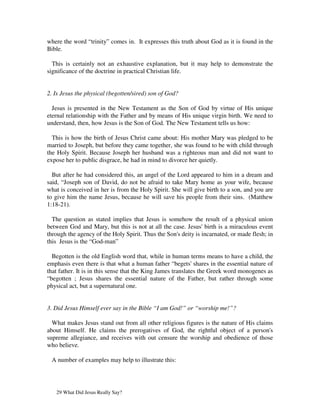 where the word “trinity” comes in. It expresses this truth about God as it is found in the
Bible.

  This is certainly not an exhaustive explanation, but it may help to demonstrate the
significance of the doctrine in practical Christian life.


2. Is Jesus the physical (begotten/sired) son of God?

  Jesus is presented in the New Testament as the Son of God by virtue of His unique
eternal relationship with the Father and by means of His unique virgin birth. We need to
understand, then, how Jesus is the Son of God. The New Testament tells us how:

  This is how the birth of Jesus Christ came about: His mother Mary was pledged to be
married to Joseph, but before they came together, she was found to be with child through
the Holy Spirit. Because Joseph her husband was a righteous man and did not want to
expose her to public disgrace, he had in mind to divorce her quietly.

  But after he had considered this, an angel of the Lord appeared to him in a dream and
said, “Joseph son of David, do not be afraid to take Mary home as your wife, because
what is conceived in her is from the Holy Spirit. She will give birth to a son, and you are
to give him the name Jesus, because he will save his people from their sins. (Matthew
1:18-21).

  The question as stated implies that Jesus is somehow the result of a physical union
between God and Mary, but this is not at all the case. Jesus' birth is a miraculous event
through the agency of the Holy Spirit. Thus the Son's deity is incarnated, or made flesh; in
this Jesus is the “God-man”

  Begotten is the old English word that, while in human terms means to have a child, the
emphasis even there is that what a human father “begets' shares in the essential nature of
that father. It is in this sense that the King James translates the Greek word monogenes as
“begotten ; Jesus shares the essential nature of the Father, but rather through some
physical act, but a supernatural one.


3. Did Jesus Himself ever say in the Bible “I am God!” or “worship me!”?

  What makes Jesus stand out from all other religious figures is the nature of His claims
about Himself. He claims the prerogatives of God, the rightful object of a person's
supreme allegiance, and receives with out censure the worship and obedience of those
who believe.

 A number of examples may help to illustrate this:




   29 What Did Jesus Really Say?
 