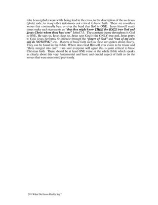 robe Jesus (pbuh) wore while being lead to the cross, to the description of the ass Jesus
(pbuh) rode, to many other side-issues not critical to basic faith. There are countless
verses that continually beat us over the head that God is ONE. Jesus himself many
times make such statements as “that they might know THEE the ONLY true God and
Jesus Christ whom thou hast sent” John17:3. The constant theme throughout is God
is ONE, He says so, Jesus Says so, Jesus says God is the ONLY true god, Jesus prays
to God, Jesus performs his miracle through the “finger of God” and “can of my own
self do NOTHING”..etc. Matters of basic faith such as these are spoken about clearly.
They can be found in the Bible. Where does God Himself ever claim to be triune and
“three merged into one”. I am sure everyone will agree this is quite critical to basic
Christian faith. There should be at least ONE verse in the whole Bible which speaks
as clearly about this very fundamental and basic and crucial aspect of faith as do the
verses that were mentioned previously.




291 What Did Jesus Really Say?
 