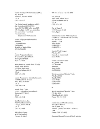 Islamic Society of North America (ISNA)   800-521-4272 & 312-274-2665
P.O. Box 38
Plainfield, Indiana, 46168                Dar Makkah
U.S.A.                                    2040 South Oneida # 2-A
(317) 839-8157                            Denver, Colorado 80224
                                          U.S.A.
The Online Islamic bookstore & BBS        (303) 695-1989
dial via modem 415-969-7335
phone 415-965-1222 (after 6pm PST)        Dar Al Ma’arif
8-N-1bit, Upto 14,400 bps, single line,   1119 Corniche El Nil
free access time 1 hour daily             Cairo, Egypt
For details enter,
      finger sassoc@netcom.com            International Islamic Publishing House
                                          (Al-Dar Al-Alamiah lil-Kitab Al-Islami)
Islamic Propagation International         P.O. box 55195
4th Floor                                 Riyadh, 11534
124 Queen Street                          Saudi Arabia
Durban 4001                               (1) 465-0818.
Republic of South Africa                  (1) 464-7213.
(27-31) 3060026
                                          Muslim World League
or                                        P.O. box 537
Islamic Propagation Centre                Makkah Al-Mukarramah
20 Green Lane, Small Heath                Saudi Arabia
Birmingham B95DB
(021) 773 0137                            Islamic Guidance Center
                                          Al-Qaseem Zone
North American Islamic Trust (NAIT)       P.O. Box 142
Islamic Book Service                      Buraidah
2622 East Main street                     Saudi Arabia
Plainfield Indiana, 46168                 (6) 324-8980
U.S.A.
(317) 839-8150                            World Assembly of Muslim Youth
                                          P.O. Box 10845
Islamic Academy for Scientific Research   Riyadh, 11443
10155 South 84th Avenue                   Saudi Arabia
Palos Hills, IL 60465                     (1) 464-1669
U.S.A.                                    (1) 465-5431
(708) 598-4718
                                          or
Islamic Book Center
103-43 Lefferts Blvd, second floor        World Assembly of Muslim Youth
Richmond, NY 11419                        P.O.Box 8096
U.S.A.                                    Falls Church, VA 22041
(718) 848-8942                            Phone: 703-931-7239

Kazi Publications, Inc.
3023 West Belmont Ave.                    Islamic Circle of North America,
Chicago, Illinois 60618                   ICNA Book Service
U.S.A.                                    166-26, 89th Ave,
(312) 267-7001                            Jamaica, Queens, New York City-11432
                                          USA.
IQRA Book Center                          Phone: (718) 657-4090
6410 N. Campbell
Chicago, IL 60645                         Quran and Sunnah Society of North America
 