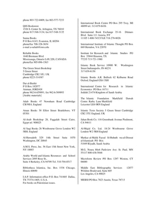 phone 803-722-6809, fax 803-577-7233
                                                    International Book Centre PO Box 295 Troy, MI
QSS Bookstore                                       48099 tel. 313-879-8436
1526 S. Center St, Arlington, TX 76010
phone 817-548-3134, fax 817-548-3135                International Book Exchange 35-16        Ditmars
                                                    Blvd. Sutie 111 Astoria, NY
Sunna Books                                         11105 1-800-7432 FAX 718-278-8026
P O Box 6143, Evanston, IL 60204
phone/fax 708-328-3654                              International Institute of Islamic Thought PO Box
e-mail a-safadi@nwu.edu                             669 Herndon, VA 22070

Reliable Books                                      Institute for Research and Islamic Studies PO
1640 Brentano Blvd                                  Box 35844 Houston, TX
Mississauga, Ontario L4X 2Z8, CANADA                77235 713-721-1980
phone/fax 905-896-1563
                                                    Islamic Book Service 10900 W.        Washington
The Green Street Bookshop                           Street Indianapolis, IN 46231
5 Green Street                                      317-839-8150
Cambridge CB2 3JU, UK
phone 0223-314387                                   Islamic Books A.R. Bullock 62 Kelburne Road
                                                    Oxford, England OX4 3SH
Dar al-Bashir
P O Box 182077                                      International Centre for Research in      Islamic
Amman, JORDAN                                       Economics PO Box 16711
phone 962-6-659891, fax 962-6-569893                Jeddah 21474 Kingdom of Saudi Arabia
[Arabic materials]
                                                    The Islamic Foundation Markfield          Dawah
Adab Books 47 Newnham Road Cambridge                Centre Ratby Lane Markfield
CB39E4, England                                     Leicester LE6 0RN England

Aman Books 58 Elliot Street Brattleboro, VT         Islamic Texts Society 5 Green Street Cambridge
05301                                               CB2 3TU England, UK

Al-Arab Bookshop 28, Faggalah Street Cairo,         Jahan Book Co. 116 Greenbank Avenue Piedmont,
Egypt tel. 908025                                   CA 94611

Al Saqi Books 26 Westbourne Grove London W2         Al-Majid Co. Ltd. 18-24 Westbourne Grove
5RH, England                                        London W2 5RH England

Al-Hawadeth 529 14th        Street   Suite   1070   Markaz al-Malik Faysal lil-Buhuth wa-al-Dirasat
Washington, DC 20045                                al-Islamiyah PO Box
                                                    51049 Riyadh, Saudi Arabia
A.M.S. Press, Inc. 56 East 13th Street New York,
NY 10003                                            M.G. Noura 88o6 Parkview Ave. St. Paul, MN
                                                    55117 800-438-5048
Arabic World and Islamic Resources and School
Services 2095 Rose St.,                             Microform Review PO Box 1297 Weston, CT
Suite 4 Berkeley, CA 94709 Tel. 510-704-0517        06880

Bibliotheca Islamica, Inc. Box 1536 Chicago,        Middle East Bibliographic Services        12077
Illinois 60690                                      Wilshire Boulevard, Suite 605
                                                    Los Angeles, CA 90025
I.A.P. Information office P.O. Box 741805 Dallas,
TX 75374-1805, U.S.A.                               MEBSI PO Box 7823 Austin, Texas 78713
For books on Palestinian issues.
 