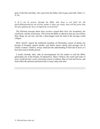 glory of the One and Only, who came from the Father, full of grace and truth. (John 1:1-
4; 14).


4. If it can be proven, through the Bible, that Jesus is not God, nor the
physical/begotten/sired son of God, neither is there any trinity, then will this prove that
the unscrupulous few have corrupted the word of God?

  The Christian message about Jesus revolves around three facts: the incarnation, the
crucifixion, and the resurrection. Prove from the Bible or otherwise that any one of these
three things are not true, and like a three-legged stool the truth of the message would
collapse.

  Most “proofs” against the traditional teachings of Christianity consist of pitting one
passage of Scripture against another, and almost always taking such passages out of
context. Context, I believe, always vindicates the understanding of God and of Jesus as I
have here tried to briefly present.

  I would conclude, then, with an encouragement for the readers to read the Bible,
particularly one of the Gospels, for themselves. There, I believe, the words and works of
Jesus would provide a most convincing reason to embrace Him as Lord and Savior, and
find in Him the spiritual satisfaction that so many today seek after.




32 What did Jesus really say?
 