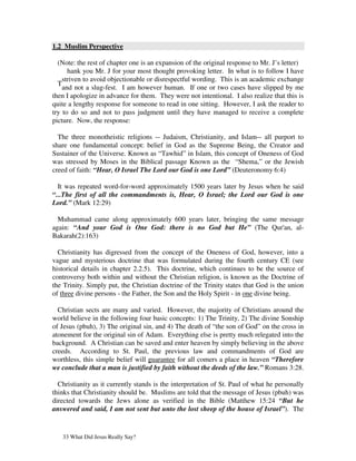 1.2 Muslim Perspective

  (Note: the rest of chapter one is an expansion of the original response to Mr. J’s letter)
      hank you Mr. J for your most thought provoking letter. In what is to follow I have
    striven to avoid objectionable or disrespectful wording. This is an academic exchange
  T
    and not a slug-fest. I am however human. If one or two cases have slipped by me
then I apologize in advance for them. They were not intentional. I also realize that this is
quite a lengthy response for someone to read in one sitting. However, I ask the reader to
try to do so and not to pass judgment until they have managed to receive a complete
picture. Now, the response:

  The three monotheistic religions -- Judaism, Christianity, and Islam-- all purport to
share one fundamental concept: belief in God as the Supreme Being, the Creator and
Sustainer of the Universe. Known as “Tawhid” in Islam, this concept of Oneness of God
was stressed by Moses in the Biblical passage Known as the “Shema,” or the Jewish
creed of faith: “Hear, O Israel The Lord our God is one Lord” (Deuteronomy 6:4)

  It was repeated word-for-word approximately 1500 years later by Jesus when he said
“...The first of all the commandments is, Hear, O Israel; the Lord our God is one
Lord.” (Mark 12:29)

  Muhammad came along approximately 600 years later, bringing the same message
again: “And your God is One God: there is no God but He” (The Qur'an, al-
Bakarah(2):163)

  Christianity has digressed from the concept of the Oneness of God, however, into a
vague and mysterious doctrine that was formulated during the fourth century CE (see
historical details in chapter 2.2.5). This doctrine, which continues to be the source of
controversy both within and without the Christian religion, is known as the Doctrine of
the Trinity. Simply put, the Christian doctrine of the Trinity states that God is the union
of three divine persons - the Father, the Son and the Holy Spirit - in one divine being.

  Christian sects are many and varied. However, the majority of Christians around the
world believe in the following four basic concepts: 1) The Trinity, 2) The divine Sonship
of Jesus (pbuh), 3) The original sin, and 4) The death of “the son of God” on the cross in
atonement for the original sin of Adam. Everything else is pretty much relegated into the
background. A Christian can be saved and enter heaven by simply believing in the above
creeds. According to St. Paul, the previous law and commandments of God are
worthless, this simple belief will guarantee for all comers a place in heaven “Therefore
we conclude that a man is justified by faith without the deeds of the law.” Romans 3:28.

  Christianity as it currently stands is the interpretation of St. Paul of what he personally
thinks that Christianity should be. Muslims are told that the message of Jesus (pbuh) was
directed towards the Jews alone as verified in the Bible (Matthew 15:24 “But he
answered and said, I am not sent but unto the lost sheep of the house of Israel”). The


   33 What Did Jesus Really Say?
 