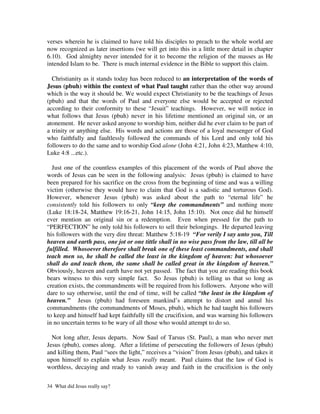 verses wherein he is claimed to have told his disciples to preach to the whole world are
now recognized as later insertions (we will get into this in a little more detail in chapter
6.10). God almighty never intended for it to become the religion of the masses as He
intended Islam to be. There is much internal evidence in the Bible to support this claim.

  Christianity as it stands today has been reduced to an interpretation of the words of
Jesus (pbuh) within the context of what Paul taught rather than the other way around
which is the way it should be. We would expect Christianity to be the teachings of Jesus
(pbuh) and that the words of Paul and everyone else would be accepted or rejected
according to their conformity to these “Jesuit” teachings. However, we will notice in
what follows that Jesus (pbuh) never in his lifetime mentioned an original sin, or an
atonement. He never asked anyone to worship him, neither did he ever claim to be part of
a trinity or anything else. His words and actions are those of a loyal messenger of God
who faithfully and faultlessly followed the commands of his Lord and only told his
followers to do the same and to worship God alone (John 4:21, John 4:23, Matthew 4:10,
Luke 4:8 ...etc.).

  Just one of the countless examples of this placement of the words of Paul above the
words of Jesus can be seen in the following analysis: Jesus (pbuh) is claimed to have
been prepared for his sacrifice on the cross from the beginning of time and was a willing
victim (otherwise they would have to claim that God is a sadistic and torturous God).
However, whenever Jesus (pbuh) was asked about the path to “eternal life” he
consistently told his followers to only “keep the commandments” and nothing more
(Luke 18:18-24, Matthew 19:16-21, John 14:15, John 15:10). Not once did he himself
ever mention an original sin or a redemption. Even when pressed for the path to
“PERFECTION” he only told his followers to sell their belongings. He departed leaving
his followers with the very dire threat: Matthew 5:18-19 “For verily I say unto you, Till
heaven and earth pass, one jot or one tittle shall in no wise pass from the law, till all be
fulfilled. Whosoever therefore shall break one of these least commandments, and shall
teach men so, he shall be called the least in the kingdom of heaven: but whosoever
shall do and teach them, the same shall be called great in the kingdom of heaven.”
Obviously, heaven and earth have not yet passed. The fact that you are reading this book
bears witness to this very simple fact. So Jesus (pbuh) is telling us that so long as
creation exists, the commandments will be required from his followers. Anyone who will
dare to say otherwise, until the end of time, will be called “the least in the kingdom of
heaven.” Jesus (pbuh) had foreseen mankind’s attempt to distort and annul his
commandments (the commandments of Moses, pbuh), which he had taught his followers
to keep and himself had kept faithfully till the crucifixion, and was warning his followers
in no uncertain terms to be wary of all those who would attempt to do so.

  Not long after, Jesus departs. Now Saul of Tarsus (St. Paul), a man who never met
Jesus (pbuh), comes along. After a lifetime of persecuting the followers of Jesus (pbuh)
and killing them, Paul “sees the light,” receives a “vision” from Jesus (pbuh), and takes it
upon himself to explain what Jesus really meant. Paul claims that the law of God is
worthless, decaying and ready to vanish away and faith in the crucifixion is the only


34 What did Jesus really say?
 