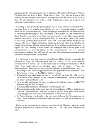 requirement for a Christian to enter heaven (Romans 3:28, Hebrews 8:13...etc.). Who do
Christians listen to, Jesus or Paul? They listen to Paul. They take the words of Paul
literally and then “interpret” the words of Jesus (pbuh) within the context of the words of
Paul. No one takes the words of Jesus (pbuh) literally and explains the words of Paul
within the context of Jesus’ words.

  According to this system of explaining the words of Jesus within the context of Paul’s
teachings, Jesus never actually means what he says but is constantly speaking in riddles
which are not to be taken literally. Even when people attempt to cite the words of Jesus
as confirming the teachings of Paul with regard to the original sin, the atonement, the
divine Sonship ...etc. they never bring clear and decisive words where Jesus actually
confirms these things. Instead, they say such things as “When Jesus spoke of the Exodus
he was really speaking of the atonement” or so forth. Are we to believe that Paul is the
only one who can say what is on his mind clearly and decisively while Jesus (pbuh) is not
capable of articulating what he means clearly and decisively but requires interpreters to
explain the “true” meaning of what he said, and to explain how, when he spoke of the
commandments, he was not talking of “the commandments” but of a spiritual
commandment and that they will now tell you what this spiritual commandment is that
Jesus never managed to talk clearly about.

  It is interesting to note that Jesus was not talking in riddles when he commanded his
followers to keep the commandments but was talking of the actual physical
commandments of Moses. This can be clearly seen by reading for instance Luke 18:20
where Jesus spells out in no uncertain terms what he means by “keep the
commandments.” In the past, we have posed the following points to Christian clergy:
1) According to you, Jesus is supposed to have been prepared for the “atonement” from
   the beginning of time. He should know that it is coming.
2) Whenever he was asked about the path to “eternal life” (i.e. Luke 18:18-24 ..etc.) he
   consistently told his followers to only “keep the commandments” just as he had “kept
   my father’s commandments” ..etc.
3) Even when he was pressed for more, he only told his followers that to be PERFECT
   they need only sell their belongings.
4) Not once did he mention an “atonement” or and “original sin.”
5) The commandments he spoke about were the commandments of Moses and not some
   “spiritual” commandments. This can be seen in the text itself where Jesus (pbuh)
   explicitly spells out some of the commandments of Moses one by one.
6) St. Paul, a disciple of a disciple, is the one who is followed by Christianity and not
   Jesus. Jesus’ teachings are explained within the context of Paul’s teachings and not
   vice versa.

   Whenever we presented these points to a member of the Christian clergy we would
always be greeted with a response such as “Well, uh... Don’t take Jesus’ words literally
..uh...”




   35 What Did Jesus Really Say?
 