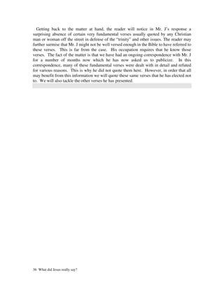 Getting back to the matter at hand, the reader will notice in Mr. J’s response a
surprising absence of certain very fundamental verses usually quoted by any Christian
man or woman off the street in defense of the “trinity” and other issues. The reader may
further surmise that Mr. J might not be well versed enough in the Bible to have referred to
these verses. This is far from the case. His occupation requires that he know those
verses. The fact of the matter is that we have had an ongoing correspondence with Mr. J
for a number of months now which he has now asked us to publicize. In this
correspondence, many of these fundamental verses were dealt with in detail and refuted
for various reasons. This is why he did not quote them here. However, in order that all
may benefit from this information we will quote these same verses that he has elected not
to. We will also tackle the other verses he has presented.




36 What did Jesus really say?
 