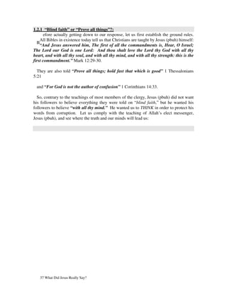 1.2.1 “Blind faith” or “Prove all things”?:
       efore actually getting down to our response, let us first establish the ground rules.
    All Bibles in existence today tell us that Christians are taught by Jesus (pbuh) himself:
  B
    “And Jesus answered him, The first of all the commandments is, Hear, O Israel;
The Lord our God is one Lord: And thou shalt love the Lord thy God with all thy
heart, and with all thy soul, and with all thy mind, and with all thy strength: this is the
first commandment.” Mark 12:29-30.

  They are also told “Prove all things; hold fast that which is good” 1 Thessalonians
5:21

 and “For God is not the author of confusion” 1 Corinthians 14:33.

  So, contrary to the teachings of most members of the clergy, Jesus (pbuh) did not want
his followers to believe everything they were told on “blind faith,” but he wanted his
followers to believe “with all thy mind.” He wanted us to THINK in order to protect his
words from corruption. Let us comply with the teaching of Allah’s elect messenger,
Jesus (pbuh), and see where the truth and our minds will lead us:




   37 What Did Jesus Really Say?
 