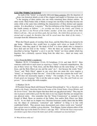 1.2.2: The “Trinity,” or 1+1+1=1
      he myth of the “trinity” as originally fabricated three centuries after the departure of
    Jesus (see historical details at end of this chapter) and taught to Christians ever since
  T
    is the merging of three entities into one while remaining three distinct entities. In
other words: Three bodies fold, or blend, or merge into one body so that they become one
entity while at the same time exhibiting the characteristics of three distinct and separate
entities. It is described as “a mystery.” The first definition of the Trinity was put forth in
the fourth century as follows: “...we worship one God in the trinity, and Trinity in
Unity...for there is one Person of the Father, another of the Son, another of the Holy
Ghost is all one... they are not three gods, but one God... the whole three persons are co-
eternal and co-equal...he therefore that will be saved must thus think of the trinity...”
(excerpts from the Athanasian creed).

  When the Church speaks of worship, God, Jesus, and the Holy Ghost are claimed to be
one being. Otherwise they would have to explain such verses as Isaiah 43:10-11.
However, when they speak of “the death of God” it is Jesus (pbuh) who is claimed to
have died and not God or the “trinity.” Now the three are separate. When God is
described as having “begotten” a son it is not the “trinity” nor Jesus (pbuh) which has
begotten, but a distinctly separate being from the other two.... there are many such
examples.

1.2.2.1 From the Bible’s standpoint:
  Matthew 28:19, I Corinthians 12:4-6, II Corinthians 13:14, and Jude 20-21? How
someone could refer to such verses as requiring a “trinity” is beyond comprehension. Do
any of these verses say “God, Jesus, and the Holy Ghost are the same being”, or “God,
Jesus, and the Holy Ghost are one and the same” etc.?. Just because the words “God,”
“Jesus,” and “Holy Ghost” appear in one verse does not mean this verse requires a
“trinity”, or “merging of three into one.” Even if this verse also contains the word “one”
this still does not necessarily require a “trinity.” For example, if I say “Joe, Jim, and
Frank speak one language” this is not the same as saying “Joe, Jim, and Frank are one
person.” Let us clarify this with examples:

  1) Matthew 28:19:
  If President George Bush told General Norman Schwartzkopf to “Go ye therefore, and
speak to the Iraqis, chastising them in the name of the United States, Great Britain, and
the Soviet Union,” does this require that these three are one physical entity? They may be
one in purpose and in their goals but this does in no way require that they are merged into
one physical entity. Also remember that the “Great Commission” as narrated in the
Gospel of Mark, Bears no mention of the Father, Son and/or Holy Ghost (see Mark
16:15). As we shall see in chapter two, Christian historians readily admit that the Bible
was the object of continuous “correction” and “addition” to bring it in line with
established beliefs. They present many documented cases where words were “inserted”
into a given verse to validate a given doctrine. Tom Harpur, former religion editor of the
Toronto Star says in his book For Christ’s sake (pp. 102): “All but the most conservative
of scholars agree that at least the latter part of this command was inserted later.”

38 What did Jesus really say?
 