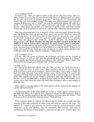2) I Corinthians 12:4-6:
   If I were to say: “There are different kinds of gifts, but the same Santa Claus. There are
different kinds of service, but the same Government. There are different kinds of working,
but the same God works all of them in all men.” Do God, the U.S. Government and
Santa Claus now form another “trinity”? The same verse which moments ago required a
merging of three gods into a “trinity” can now be understood without the need for a
trinity. Is it impossible to receive “gifts,” “services,” and “works” except from ONE
person? Once again, we see that it is necessary to spend a little more time actually
reading the verses in question in order to not read into them statements that are not there.

   Why does everything have to be so abstract? If this is the true nature of God then why
can’t the Bible just come out and say “God, Jesus, and the Holy Ghost are physically
joined in one being” or “God, Jesus, and the Holy Ghost are one and the same.” Is this
so very hard? Look at how much less space this would require. Look at how infinitely
more clear and decisive that would be. Look at the clear cut decisiveness of
Deuteronomy 4:39 “Know therefore this day, and consider it in thine heart, that the
LORD he is God in heaven above, and upon the earth beneath: there is none else.”
God does not philosophize and speak all the way around matters. He speaks clearly and
in no uncertain terms so that there can be no doubt as to what He meant. If there was a
trinity why would He not simply just come out and say so, just as clearly and decisively
as He does when He speaks about his uniqueness? Think about it.

  3) II Corinthians 13:14
  If I say: “May the genius of Einstein, the philosophy of Freud, and the strength of
Schwarzenegger be with you all” does this require all three to be joined in a “trinity”?
Does it require that Einstein is Freud (or a different “side” of Freud)? Does it require that
Freud is Schwarzenegger (or a different “side” of Schwarzenegger)?

  4) Jude 20-21:
  If a man on his death bed told his only son: “But you, dear son, build yourself up in
your strength and strive in good works. Keep yourself in my love as you wait for the
fullness of time to guide you to manhood,” show us how these verses require a trinity. Go
back and apply this same logic to the original verse. Deuteronomy 4:39 requires the
uniqueness of God. There are no two ways about it. It is very clear, decisive, and to the
point. The explicit (and not the “hidden”) meaning is quite clear and direct. Show me
just one verse of the Bible that is similarly decisive about the trinity. All of these verses
require you to really strain the words and stretch their meaning to arrive at any merging of
three into one.

  With regard to your description of the trinity please read the analysis of the original sin
and the redemption below.

  An interesting point is that when people try to force a “trinity” upon a certain verse of
the Bible they always do it with the New Testament and not the Old Testament. Why is
that? Did the countless prophets of the Old Testament not know about the “trinity”? Did
God not see fit to tell the Jews about the trinity? Think about it.

  When someone speaks to someone else about a specific matter, they usually spend the
majority of their time explaining the major issues and much less time on side-issues. For
instance, if I wanted to give someone my favorite recipe for chicken parmesan I would
spend most of my time speaking about the ingredients, their amounts, their order of
combination, the amount of time needed to cook each one and so on. I would spend very


   39 What Did Jesus Really Say?
 