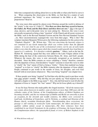 little time (comparatively) talking about how to set the table or what color bowl to serve it
in. When comparing this observation to the Bible, we find that for a matter of such
profound importance, the “trinity” is never mentioned in the Bible at all. Sound
preposterous? Read on.

   The verse most often quoted by almost every Christian around the world in defense of
the “trinity” is the verse of 1 John 5:7 “For there are three that bear record in heaven,
the Father, the Word, and the Holy Ghost: and these three are one.” This is the type of
clear, decisive, and to-the-point verse we were asking for. However, this verse is now
universally recognized as being a later “insertion” of the Church and all recent versions of
the Bible, such as the Revised Standard Version and the New Revised Standard Version
...etc. Have unceremoniously expunged this verse from their pages. Why is this? The
scripture translator Benjamin Wilson gives the following explanation for this action in his
“Emphatic Diaglott.” Mr. Wilson says: “This text concerning the heavenly witness is
not contained in any Greek manuscript which was written earlier than the fifteenth
century. It is not cited by any of the ecclesiastical writers; not by any of early Latin
fathers even when the subjects upon which they treated would naturally have lead them to
appeal to it’s authority. It is therefore evidently spurious.” Others, such as the late Dr.
Herbert W. Armstrong argued that they were added to the Latin Vulgate edition of the
Bible during the heat of the controversy between Rome, Dr. Arius, and God’s people.
Whatever the reason, this verse is now universally recognized as an insertion and
discarded. Since the Bible contains no verses validating a “trinity” therefore, centuries
after the departure of Jesus, God decided to “inspire” someone to insert this verse in order
to “clarify” the “true” nature of God as being a “trinity.” Notice that mankind was being
“inspired” as to how to “clarify” the Bible centuries after the departure of Jesus (pbuh).
People continued to put words in the mouths of Jesus, his disciples, and even God
himself with no reservations whatsoever. They were being “inspired” (see chapter two).

  If these people were being “inspired” by God then why did they need to put these words
into other people’s mouths. Why did they not just openly say “God inspired me and I
will add a chapter to the Bible in my name”? Also, why did God need to wait till after the
departure of Jesus to “inspire” his “true” nature? Why not let Jesus (pbuh) say it himself?

  It was Sir Isaac Newton who made public this forged insertion: “Of all the manuscripts
now extant, above fourscore in number, some of which are more than 1200 years old, the
orthodox copies of the Vatican, of the Complutensian editors, of Robert Stephens are
becoming invisible; and the two manuscripts of Dublin and Berlin are unworthy to form
an exception...In the eleventh and twelfth centuries, the Bibles were corrected by
LanFrank, Archbishop of Canterbury, and by Nicholas, a cardinal and librarian of the
Roman church, secundum Ortodoxam fidem. Notwithstanding these corrections, the
passage is still wanting in twenty-five Latin manuscripts, the oldest and fairest; two
qualities seldom united, except in manuscripts....The three witnesses have been
established in our Greek Testaments by the prudence of Erasmus; the honest bigotry of
the Complutensian editors; the typographical fraud, or error, of Robert Stephens in the



40 What did Jesus really say?
 