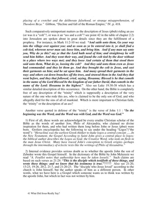 placing of a crotchet and the deliberate falsehood, or strange misapprehension, of
Theodore Beza.” Gibbon, “Decline and fall of the Roman Empire,” IV, p. 418.

  Such comparatively unimportant matters as the description of Jesus (pbuh) riding an ass
(or was it a “colt”?, or was it an “ass and a colt”? see point 42 in the table of chapter 2.2)
into Jerusalem are spoken about in great details since they are the fulfillment of a
prophesy. For instance, in Mark 11:2-10 we read: “And saith unto them, Go your way
into the village over against you: and as soon as ye be entered into it, ye shall find a
colt tied, whereon never man sat; loose him, and bring him. And if any man say unto
you, Why do ye this? say ye that the Lord hath need of him; and straightway he will
send him hither. And they went their way, and found the colt tied by the door without
in a place where two ways met; and they loose And certain of them that stood there
said unto them, What do ye, loosing the colt? And they said unto them even as Jesus
had commanded: and they let them go. And they brought the colt to Jesus, and cast
their garments on him; and he sat upon him. And many spread their garments in the
way: and others cut down branches off the trees, and strawed them in the And they that
went before, and they that followed, cried, saying, Hosanna; Blessed is he that cometh
in the name of the Lord Blessed be the kingdom of our father David, that cometh in the
name of the Lord: Hosanna in the highest.” Also see Luke 19:30-38 which has a
similar detailed description of this occurrence. On the other hand, the Bible is completely
free of any description of the “trinity” which is supposedly a description of the very
nature of the one who rode this ass, who is claimed to be the only son of God, and who
allegedly died for the sins of all of mankind. Which is more important to Christian faith,
the “trinity” or the description of an ass?

  Another verse quoted in defense of the “trinity” is the verse of John 1:1 : “In the
beginning was the Word, and the Word was with God, and the Word was God.”

  1) First of all, these words are acknowledged be every erudite Christian scholar of the
Bible as the words of another Jew, Philo of Alexandria, who claimed no divine
inspiration for them, and who had written them long before John or Jesus (pbut) were
born. Groliers encyclopedia has the following to say under the heading “Logos”(“the
word”): “Heraclitus was the earliest Greek thinker to make logos a central concept ......In
the New Testament, the Gospel According to Saint John gives a central place to logos;
the biblical author describes the Logos as God, the Creative Word, who took on flesh in
the man Jesus Christ. Many have traced John's conception to Greek origins--perhaps
through the intermediacy of eclectic texts like the writings of Philo of Alexandria.”

  2) Internal evidence provides serious doubt as to whether the apostle John the son of
Zebedee wrote this Gospel himself. In the dictionary of the Bible by John Mckenzie we
read “A. Feuillet notes that authorship here may be taken loosely.” Such claims are
based on such verses as 21:24: “This is the disciple which testifieth of these things, and
wrote these things: and we know that his testimony is true.”????? Also see 21:20,
13:23, 19:26, 20:2, 21:7, and 21:20-23. The “disciple who Jesus loved” according to the
church is John himself, but the author speaks of him as a different person. In other
words, what we have here is a Gospel which someone wants us to think was written by
the apostle John, but which in fact was not written by him.




   41 What Did Jesus Really Say?
 