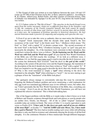 3) The Gospel of John was written at or near Ephesus between the years 110 and 115
(some say 95-100) of the Christian era by this, or these, unknown author(s). According to
R. H. Charles, Alfred Loisy, Robert Eisler, and other scholars of Christian history, John
of Zebedee was beheaded by Agrippa I in the year 44 CE, long before the fourth Gospel
was written.

  4) C.J. Cadoux writes in “The life of Jesus”: “The speeches in the fourth Gospel (even
apart from the earlier messianic claim) are so different from those in the Synoptics, and
so like the comments of the Fourth evangelist himself, that both cannot be equally
reliable as records of what Jesus said: Literary veracity in ancient times did not forbid,
as it does now, the assignment of fictitious speeches to historical characters: the best
ancient historians made a practice of composing and assigning such speeches this way.”

  5) Even if we are to take this verse as authentic, then we must notice the following: In
the “original” Greek manuscripts (Did the disciple John speak Greek?), the first
occurrence of the word “God” is the Greek word “          ,” (Hotheos) which means “The
God,” or “God” with a capital “G” to denote a proper noun. The second occurrence of
the word “God” is the Greek “       ,” (Tontheos) meaning “a god,” or “god” (any god, not
necessarily the almighty). So, if the translators were consistent in their translation, they
would have written the above verse as follows: “In the beginning was the Word, and the
Word was with God, and the Word was a god” (If you read the New World Translation
of the Bible you will find exactly this wording). If we look at a different verse, 2
Corinthians 4:4, we find the exact same word is used to describe the devil, however, now
the system has dishonestly been reversed: “(and the devil is) the god of this world.”
According to the system of the previous verse and the English language, the translation of
the description of the devil should also have been written as “God” with a capital “G.” If
Paul was inspired to use the same word to describe the devil, then why should we change
it? Why is this word translated as simply a “god” when referring to the devil, but
translated as the almighty “God” when referring to a “word”? Are we now starting to get
a glimpse of how the “translation” of the Bible took place?

  The apologists always manage to conveniently side-step this issue by conveniently
forgetting the Hotheos/Tontheos problem and never mentioning a valid explanation for
why one word was translated two different ways in two different verses, but rather, they
say “I don’t personally like the New World Translation of the Bible, thus, everything you
say is wrong.” Even if you do not like the New World Translation, you still have not
explained the selective translation! This is blind faith talking here.

  One of the biggest problems with the Bible as it stands today is that it forces us to look
at Hebrew and Aramaic scriptures through Greek and Latin glasses as seen by people who
are neither Jews, Greeks, nor Romans. All of the so called “original” manuscripts
available today are written in Greek. The verses of John 1:1 is exactly equivalent to such
verses as Psalms 82:6: “I have said, Ye (the Jews) are gods; and all of you are children
of the most High”, or Exodus 7:1: “And the LORD said unto Moses, See, I have made
thee a god to Pharaoh” The Jews had no trouble reading such verses while still affirming
that there is only one God in existence and vehemently denying the divinity of all but God
almighty. It is the continuous filtration of these manuscripts through different languages

42 What did Jesus really say?
 