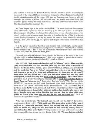 and cultures as well as the Roman Catholic church’s extensive efforts to completely
destroy all of the original Hebrew Gospels (see last quarter of this chapter) which has led
to this misunderstanding of the verses. If I were an American, and I were to tell, for
example, the citizens of China: “Hit the road men,” we would more than likely find
countless people beating the street with sticks. Did they understand the words? Yes!
Did they understand the meaning? No!

  Mr. Tom Harpur says in the preface to his book: “The most significant development
since 1986 in this regard has been the discovery of the title “Son of God” in one of the
Qumran papyri (Dead Sea Scrolls) used in relation to a person other than Jesus.....this
simply reinforces the argument made there that to be called the Son of God in a Jewish
setting in the first century is not by any means the same as being identical with God
Himself.” For Christ’s Sake, pp. xii. (please read chapter 13 for more on the Dead Sea
Scrolls)

   6) In the Qur’an we are told that when God almighty wills something he merely says to
it “BE” and it is. This is the Islamic viewpoint of “The Word.” “The Word” is literally
God’s utterance “BE.” This is held out by the Bible where thirteen verses later in John
1:14 we read: “And the Word was made flesh”.

  The third verse which Christians claim validates the doctrine of the trinity is the verse
of John 10:30 “I and my father are one.” This verse, however is quoted out of context.
The complete passage, starting with John 10:23, reads as follows:

  John 10:23-30 “And Jesus walked in the temple in Solomon's porch. Then came the
Jews round about him, and said unto him, How long dost thou make us to doubt? If
thou be the Christ, tell us plainly. Jesus answered them, I told you, and ye believed
not: the works that I do in my Father's name, they bear witness of me. But ye believe
not, because ye are not of my sheep, as I said unto you. My sheep hear my voice, and I
know them, and they follow me: And I give unto them eternal life; and they shall
never perish, neither shall any man pluck them out of my hand. My Father, which
gave them me, is greater than all; and no man is able to pluck them out of my Father's
hand. I and my Father are one.” In divinity? In a holy “trinity”? No! They are one in
PURPOSE. Just as no one shall pluck them out of Jesus’ hand, so shall no one pluck
them out of God’s hand. Need more proof? Then read John 17:20-22: “Neither pray I
for these alone, but for them also which shall believe on me through their word; That
they all may be one; as thou, Father, art in me, and I in thee, that they also may be one
in us: that the world may believe that thou hast sent me. And the glory which thou
gavest me I have given them; that they may be one, even as we are one.” Is all of
mankind also part of the “trinity”?

  Well, what about the verse “He that hath seen me hath seen the father.” Let us look
at the context: John 14:8-9 “Philip saith unto him, Lord, shew us the Father, and it
sufficeth us. Jesus saith unto him, Have I been so long time with you, and yet hast
thou not known me, Philip? he that hath seen me hath seen the Father; and how
sayest thou then, Shew us the Father?” Philip wanted to see God with his own eyes, but
this is impossible since no one can ever do that (John 1:18 “No man hath seen God at


   43 What Did Jesus Really Say?
 