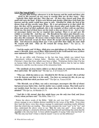 1.2.3: The “son of God”:
       nd unto Him belongs whosoever is in the heavens and the earth and those who
     dwell in His presence do not scorn to worship Him nor do they weary. They
  “Aglorify Him night and day; They flag not. Or have they chosen gods from the
earth who raise the dead. If there were therein gods besides Allah then verily both (the
heavens and the earth) would have gone to ruin. Glorified be Allah, the lord of the
throne from all they ascribe (unto Him). He is not questioned as to that which He
does, but they will be questioned. Or have they chosen other gods besides Him, say:
Bring your proof (of their godhead), this is the reminder of those with me and those
before me, but most of them know not the truth so they are averse (to it). And we sent
no messenger before you but we inspired him (saying): There is no god save Me
(Allah) so worship Me. And they say: The Beneficent has taken unto himself a son.
Nay! but (they) are but honored servants. They speak not until He has spoken and
they obey His command. He knows what is before them and what is behind them and
they cannot intercede except for those whom He accepts and they quake for awe of
Him. And whosoever among them says: I am a god other than Allah, the same shall
We reward with hell. Thus do We reward the wrong doers.” The Qur’an, Al-
Anbia(21):19-29

  “And the angles said ‘O Mary, Allah gives you glad tidings of a Word from Him, his
name is Messiah, Jesus son of Mary, High honored in this world and the next, of those
near stationed to Allah.” The Qur’an, A’al-Umran(3):40.

  We do not differ with Christians in the fact that Jesus (pbuh) was indeed born
miraculously without a human father. Muslims only differ with Christians in the
Christian’s claim that Jesus (pbuh) must have a father. Trinitarians believe that if he has
no human father then his father must be God. Muslims believe that he had no father
whatsoever, and this was the essence of his miraculous birth.

  “The similitude of Jesus before Allah is as that of Adam, he created him from dust,
then said to him: 'Be' and he was” The Qur’an, A’al-Umran(3):59.

   “They say: Allah has taken a son. Glorified be He! He has no needs! His is all that
is in the heavens and that is in the earth. You have no warrant for this, do you say
regarding Allah that which you know not?” The Qur’an, Yunus(10):68

   “The Messiah, son of Mary, was only a messenger, messengers (the like of whom)
had passed away before him. And his mother was a saintly woman. They both used to
eat (earthly) food. See how we make the signs clear for them, then see how they are
deluded!” The Qur’an, Al-Maidah (5):75.

  “And this is life eternal, that they might know you the only true God, and Jesus
Christ, whom you have sent.” The Bible, John 17:3.

  Notice the above words of the Bible: “YOU the only true God.” Most Christians
always manage to see a hidden abstract meaning for the verses of the Bible. Even when
they read the above verse they always manage to understand something totally different
than that which they are reading. They always interpret the word “you” to be “we,” and
thus, understand the above verse to say “WE the only true god.” Jesus (pbuh) is
obviously talking to a distinctly different entity than himself and telling that entity that He
ALONE is the only true God. Is Jesus (pbuh) incapable of saying “I the only true God” or
“We the only true God” if that is what he meant? Can we see the difference?

48 What did Jesus really say?
 