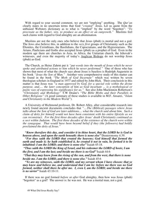 With regard to your second comment, we are not “implying” anything. The Qur’an
clearly states in no uncertain terms that God “created” Jesus. Let us quote from the
unbiased Websters dictionary as to what is “implied” by the word “begotten”: “To
procreate as the father, sire, to produce as an effect or an outgrowth.” Muslims feel
such claims with regard to God almighty are an abomination.

  Muslims are not the only ones who believe that Jesus (pbuh) is mortal and not a god.
The Jews also believe this, in addition to the very first groups of Christianity such as the
Ebonites, the Cerinthians, the Basilidians, the Capocratians, and the Hypisistarians. The
Arians, Paulicians and Goths also accepted Jesus (pbuh) as a prophet of God. Even in the
modern age there are churches in Asia, in Africa, the Unitarian church, the Jehovah’s
witnesses, and even the majority of today’s Anglican Bishops do not worship Jesus
(pbuh) as God.

  The Church, as Heinz Zahrnt put it “put words into the mouth of Jesus which he never
spoke and attributed actions to him which he never performed.” One of those who has
shown that most of what the church says about Jesus is baseless is Rudolph Augustein in
his book “Jesus the Son of Man.” Another very comprehensive study of this matter can
be found in the book “The Myth of God Incarnate” which was written by seven
theologian scholars in England in 1977 and edited by John Hick. Their conclusion in this
matter is that Jesus was “a man approved by God, for a special role within the divine
purpose, and..... the later conception of him as God incarnate ... is a mythological or
poetic way of expressing his significance for us.” See also John Mackinnon Robertson's
“Christianity and Mythology” T.W Doane's “The Bible Myths and their Parallels in
Other Religions” (A good summary of these studies is available in M.F. Ansarei, “Islam
and Christianity in the Modern World”).

  A University of Richmond professor, Dr. Robert Alley, after considerable research into
newly found ancient documents concludes that “....The (Biblical) passages where Jesus
talks about the Son of God are later additions.... what the church said about him. Such a
claim of deity for himself would not have been consistent with his entire lifestyle as we
can reconstruct. For the first three decades after Jesus’ death Christianity continued as
a sect within Judaism. The first three decades of the existence of the church were within
the synagogue. That would have been beyond belief if they (the followers) had boldly
proclaimed the deity of Jesus.”

  “Know therefore this day, and consider it in thine heart, that the LORD he is God in
heaven above, and upon the earth beneath: there is none else” Deuteronomy 4:39.
  “For thus saith the LORD that created the heavens; God himself that formed the
earth and made it; he hath established it, he created it not in vain, he formed it to be
inhabited: I am the LORD; and there is none else” Isaiah 45:18.
 “Thus saith the LORD the King of Israel, and his redeemer the LORD of hosts; I am
the first, and I am the last; and beside me there is no God” Isaiah 44:6
 “That they may know from the rising of the sun, and from the west, that there is none
beside me. I am the LORD, and there is none else.” Isaiah 45:6
  “Ye are my witnesses, saith the LORD, and my servant whom I have chosen: that ye
may know and believe me, and understand that I am he: before me there was no God
formed, neither shall there be after me. I, even I, am the LORD; and beside me there
is no savior” Isaiah 43:10-11.

  If there was no god formed before or after God almighty, then how was Jesus (pbuh)
“begotten” as a god? The answer is: he was not. He was a mortal man, not a god.


   49 What Did Jesus Really Say?
 