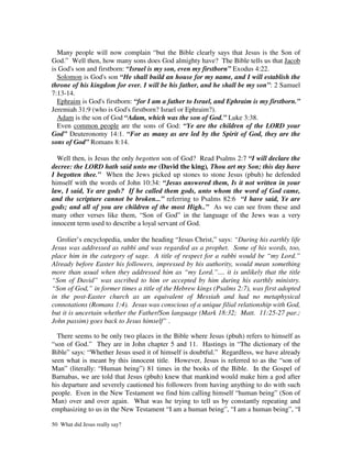Many people will now complain “but the Bible clearly says that Jesus is the Son of
God.” Well then, how many sons does God almighty have? The Bible tells us that Jacob
is God's son and firstborn: “Israel is my son, even my firstborn” Exodus 4:22.
  Solomon is God's son “He shall build an house for my name, and I will establish the
throne of his kingdom for ever. I will be his father, and he shall be my son”: 2 Samuel
7:13-14.
  Ephraim is God's firstborn: “for I am a father to Israel, and Ephraim is my firstborn.”
Jeremiah 31:9 (who is God's firstborn? Israel or Ephraim?).
  Adam is the son of God “Adam, which was the son of God.” Luke 3:38.
  Even common people are the sons of God: “Ye are the children of the LORD your
God” Deuteronomy 14:1. “For as many as are led by the Spirit of God, they are the
sons of God” Romans 8:14.

  Well then, is Jesus the only begotten son of God? Read Psalms 2:7 “I will declare the
decree: the LORD hath said unto me (David the king), Thou art my Son; this day have
I begotten thee.” When the Jews picked up stones to stone Jesus (pbuh) he defended
himself with the words of John 10:34: “Jesus answered them, Is it not written in your
law, I said, Ye are gods? If he called them gods, unto whom the word of God came,
and the scripture cannot be broken...” referring to Psalms 82:6 “I have said, Ye are
gods; and all of you are children of the most High..” As we can see from these and
many other verses like them, “Son of God” in the language of the Jews was a very
innocent term used to describe a loyal servant of God.

  Grolier’s encyclopedia, under the heading “Jesus Christ,” says: “During his earthly life
Jesus was addressed as rabbi and was regarded as a prophet. Some of his words, too,
place him in the category of sage. A title of respect for a rabbi would be “my Lord.”
Already before Easter his followers, impressed by his authority, would mean something
more than usual when they addressed him as “my Lord.”.... it is unlikely that the title
“Son of David” was ascribed to him or accepted by him during his earthly ministry.
“Son of God,” in former times a title of the Hebrew kings (Psalms 2:7), was first adopted
in the post-Easter church as an equivalent of Messiah and had no metaphysical
connotations (Romans 1:4). Jesus was conscious of a unique filial relationship with God,
but it is uncertain whether the Father/Son language (Mark 18:32; Matt. 11:25-27 par.;
John passim) goes back to Jesus himself” .

  There seems to be only two places in the Bible where Jesus (pbuh) refers to himself as
“son of God.” They are in John chapter 5 and 11. Hastings in “The dictionary of the
Bible” says: “Whether Jesus used it of himself is doubtful.” Regardless, we have already
seen what is meant by this innocent title. However, Jesus is referred to as the “son of
Man” (literally: “Human being”) 81 times in the books of the Bible. In the Gospel of
Barnabas, we are told that Jesus (pbuh) knew that mankind would make him a god after
his departure and severely cautioned his followers from having anything to do with such
people. Even in the New Testament we find him calling himself “human being” (Son of
Man) over and over again. What was he trying to tell us by constantly repeating and
emphasizing to us in the New Testament “I am a human being”, “I am a human being”, “I

50 What did Jesus really say?
 
