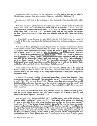 Jesus (pbuh) had a beginning (in the stable) and an end (“and he gave up the ghost”)
Melchizedec, however, had no beginning of days nor end of life. Hebrews 7:3.

 Solomon was with God at the beginning of time before all of creation, Proverbs 8:22-
31.

  Well then was Jesus (pbuh) the son of God because he was filled with the Holy Ghost?
Let us read Luke 1:67 “Zacharias was filled with the Holy Ghost.” Also, Luke 1:41
“Elisabeth was filled with the Holy Ghost.” And, Acts 4:8 “Then Peter, filled with the
Holy Ghost said.” Also Acts 13:9 “Then Paul, filled with the Holy Ghost, set his eyes
on him..” How about Acts 2:4 “And they were all filled with the Holy Ghost, and began
to speak.”

  Is Jesus(pbuh) a god because he was filled with the Holy Spirit from his mother’s
womb? If this is the case then John the Baptist should be a god also, as claimed in Luke
1:13-15.

  Well then, is Jesus (pbuh) god because he performed his miracles under his own power
while others needed God to perform them for them? Let us then read: Matthew 28:18
“And Jesus came and spake unto them, saying, All power is given unto me in heaven
and in earth.” Luke 11:20: “But if I with the finger of God cast out devils.” Matthew
12:28 “But if I cast out devils by the Spirit of God.” John 5:30: “I can of mine own
self do nothing: as I hear, I judge: and my judgment is just; because I seek not mine
own will, but the will of the Father which hath sent me.” John 10:25: “the works that I
do in my Father's name.” John 8:28-29 “...I do nothing of myself; but as my Father
hath taught me, I speak these things. And he that sent me is with me: the Father hath
not left me alone; for I do always those things that please him.”

  Some will now say: But in 2 Corinthians 4:4 we read “....Christ, who is the image of
God.” Surely this makes Jesus God. Well then, why not read Genesis 1:27: “So God
created man in his own image, in the image of God created he him; male and female
created he them.”

  In John 8:23 we read “And he (Jesus) said unto them, Ye are from beneath; I am
from above: ye are of this world; I am not of this world.” Does this make Jesus (pbuh)
a god ? No! Why not read John 17:14 “I have given them thy word; and the world
hath hated them, because they are not of the world, even as I am not of the world” and
John 17:16 “They are not of the world, even as I am not of the world.” There are many
other examples.

  In the Bible we read “God is not a man, that he should lie; neither the son of man,
that he should repent: hath he said, and shall he not do it? or hath he spoken, and
shall he not make it good?”, Numbers 23:19

   Now, do gods pray? Let us read Mark 14:32 “and he (Jesus) saith to his disciples, Sit
ye here, while I shall pray.” Also, Luke 3:21: “Now when all the people were baptized,
it came to pass, that Jesus also being baptized, and praying, the heaven was opened.”
And, Luke 6:12: “And it came to pass in those days, that he went out into a mountain
to pray, and continued all night in prayer to God.” Further, Luke 22:44 “And being in
an agony he prayed more earnestly: and his sweat was as it were great drops of blood
falling down to the ground.” Matthew 26:39: “And he went a little farther, and fell on
his face, and prayed, saying, O my Father, if it be possible, let this cup pass from me:
nevertheless not as I will, but as thou wilt.” These verses do not speak of Jesus (pbuh)

52 What did Jesus really say?
 