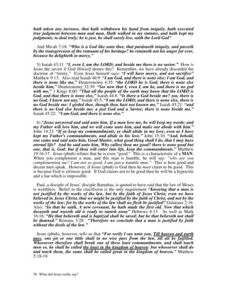 hath taken any increase, that hath withdrawn his hand from iniquity, hath executed
true judgment between man and man, Hath walked in my statutes, and hath kept my
judgments, to deal truly; he is just, he shall surely live, saith the Lord God”

  And Micah 7:18: “Who is a God like unto thee, that pardoneth iniquity, and passeth
by the transgression of the remnant of his heritage? he retaineth not his anger for ever,
because he delighteth in mercy.”

  5) Isaiah 43:11 “I, even I, am the LORD; and beside me there is no savior.” How is
Jesus the savior if God Himself denies this? Remember, we have already discarded the
doctrine of “trinity.” Even Jesus himself says: “I will have mercy, and not sacrifice”
Matthew 9:13. Also read Isaiah 46:9: “I am God, and there is none else; I am God, and
there is none like me,” Deuteronomy 4:35: “the LORD he is God; there is none else
beside him,” Deuteronomy 32:39: “See now that I, even I, am he, and there is no god
with me,” 1 Kings 8:60: “That all the people of the earth may know that the LORD is
God, and that there is none else,” Isaiah 44:8: “Is there a God beside me? yea, there is
no God; I know not any,” Isaiah 45:5: “I am the LORD, and there is none else, there is
no God beside me: I girded thee, though thou hast not known me,” Isaiah 45:21: “and
there is no God else beside me; a just God and a Savior; there is none beside me,”
Isaiah 45:22: “I am God, and there is none else.”

  6) “Jesus answered and said unto him, If a man love me, he will keep my words: and
my Father will love him, and we will come unto him, and make our abode with him.”
John 14:23. “If ye keep my commandments, ye shall abide in my love; even as I have
kept my Father's commandments, and abide in his love.” John 15:10. “And, behold,
one came and said unto him, Good Master, what good thing shall I do, that I may have
eternal life? And he said unto him, Why callest thou me good? there is none good but
one, that is, God: but if thou wilt enter into life, keep the commandments.” Matthew
19:16-17. Jesus (pbuh) refutes that he is even “good.” This is a characteristic of a MAN.
When you complement a man, and this man is humble, he will say: “why are you
complementing me? I am not so good, I am just a humble man.” This is how good and
decent men speak. However, if Jesus (pbuh) is God then he must claim to be good. This
is because God is ultimate good. If God claims not to be good then he will be a hypocrite
and a liar which is impossible.

  Paul, a disciple of Jesus’ disciple Barnabas, is quoted to have said that the law of Moses
is worthless. Belief in the crucifixion is the only requirement “Knowing that a man is
not justified by the works of the law, but by the faith of Jesus Christ, even we have
believed in Jesus Christ, that we might be justified by the faith of Christ, and not by the
works of the law: for by the works of the law shall no flesh be justified” Galatians 2:16.
Also: “In that he saith, A new covenant, he hath made the first old. Now that which
decayeth and waxeth old is ready to vanish away” Hebrews 8:13. As well as Mark
16:16: “He that believeth and is baptized shall be saved; but he that believeth not shall
be damned.” Romans 3:28: “Therefore we conclude that a man is justified by faith
without the deeds of the law.”

  Jesus (pbuh), however, tells us that “For verily I say unto you, Till heaven and earth
pass, one jot or one tittle shall in no wise pass from the law, till all be fulfilled.
Whosoever therefore shall break one of these least commandments, and shall teach
men so, he shall be called the least in the kingdom of heaven: but whosoever shall do
and teach them, the same shall be called great in the kingdom of heaven.” Matthew
5:18-19.



56 What did Jesus really say?
 