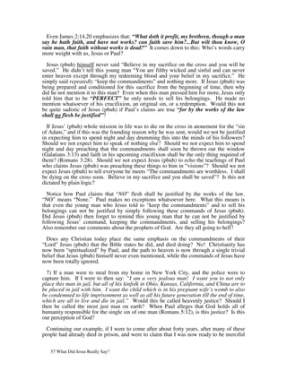Even James 2:14,20 emphasizes that: “What doth it profit, my brethren, though a man
say he hath faith, and have not works? can faith save him?...But wilt thou know, O
vain man, that faith without works is dead?” It comes down to this: Who’s words carry
more weight with us, Jesus or Paul?

  Jesus (pbuh) himself never said “Believe in my sacrifice on the cross and you will be
saved.” He didn’t tell this young man “You are filthy wicked and sinful and can never
enter heaven except through my redeeming blood and your belief in my sacrifice.” He
simply said repeatedly “keep the commandments” and nothing more. If Jesus (pbuh) was
being prepared and conditioned for this sacrifice from the beginning of time, then why
did he not mention it to this man? Even when this man pressed him for more, Jesus only
told him that to be “PERFECT” he only needs to sell his belongings. He made no
mention whatsoever of his crucifixion, an original sin, or a redemption. Would this not
be quite sadistic of Jesus (pbuh) if Paul’s claims are true “for by the works of the law
shall no flesh be justified”?

  If Jesus’ (pbuh) whole mission in life was to die on the cross in atonement for the “sin
of Adam,” and if this was the founding reason why he was sent, would we not be justified
in expecting him to spend night and day drumming this into the minds of his followers?
Should we not expect him to speak of nothing else? Should we not expect him to spend
night and day preaching that the commandments shall soon be thrown out the window
(Galatians 3:13) and faith in his upcoming crucifixion shall be the only thing required of
them? (Romans 3:28). Should we not expect Jesus (pbuh) to echo the teachings of Paul
who claims Jesus (pbuh) was preaching these things to him in “visions”? Should we not
expect Jesus (pbuh) to tell everyone he meets “The commandments are worthless. I shall
be dying on the cross soon. Believe in my sacrifice and you shall be saved”? Is this not
dictated by plain logic?

  Notice how Paul claims that “NO” flesh shall be justified by the works of the law.
“NO” means “None.” Paul makes no exceptions whatsoever here. What this means is
that even the young man who Jesus told to “keep the commandments” and to sell his
belongings can not be justified by simply following these commands of Jesus (pbuh).
Did Jesus (pbuh) then forget to remind this young man that he can not be justified by
following Jesus’ command, keeping the commandments, and selling his belongings?
Also remember our comments about the prophets of God. Are they all going to hell?

  Does any Christian today place the same emphasis on the commandments of their
“Lord” Jesus (pbuh) that the Bible states he did, and died doing? No! Christianity has
now been “spiritualized” by Paul, and the path to heaven is now through a single trivial
belief that Jesus (pbuh) himself never even mentioned, while the commands of Jesus have
now been totally ignored.

  7) If a man were to steal from my home in New York City, and the police were to
capture him. If I were to then say: “I am a very jealous man! I want you to not only
place this man in jail, but all of his kinfolk in Ohio, Kansas, California, and China are to
be placed in jail with him. I want the child which is in his pregnant wife’s womb to also
be condemned to life imprisonment as well as all his future generation till the end of time,
which are all to live and die in jail.” Would this be called heavenly justice? Should I
then be called the most just man on earth? When Paul alleges that God holds all of
humanity responsible for the single sin of one man (Romans 5:12), is this justice? Is this
our perception of God?

  Continuing our example, if I were to come after about forty years, after many of these
people had already died in prison, and were to claim that I was now ready to be merciful


   57 What Did Jesus Really Say?
 