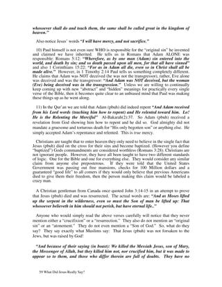whosoever shall do and teach them, the same shall be called great in the kingdom of
heaven.”

 Also notice Jesus’ words “I will have mercy, and not sacrifice.”

  10) Paul himself is not even sure WHO is responsible for the “original sin” he invented
and claimed we have inherited. He tells us in Romans that Adam ALONE was
responsible: Romans 5:12: “Wherefore, as by one man (Adam) sin entered into the
world, and death by sin; and so death passed upon all men, for that all have sinned”
and also 1 Corinthians 15:22: “For as in Adam all die, even so in Christ shall all be
made alive.” However, in 1 Timothy 2:14 Paul tells us something completely different.
He claims that Adam was NOT deceived (he was not the transgressor), rather, Eve alone
was deceived and was the transgressor: “And Adam was NOT deceived, but the woman
(Eve) being deceived was in the transgression.” Unless we are willing to continually
keep coming up with new “abstract” and “hidden” meanings for practically every single
verse of the Bible, then it becomes quite clear to an unbiased mind that Paul was making
these things up as he went along.

  11) In the Qur’an we are told that Adam (pbuh) did indeed repent “And Adam received
from his Lord words (teaching him how to repent) and He relented toward him. Lo!
He is the Relenting the Merciful” Al-Bakarah(2):37. So Adam (pbuh) received a
revelation from God showing him how to repent and he did so. God almighty did not
mandate a gruesome and torturous death for “His only begotten son” or anything else. He
simply accepted Adam’s repentance and relented. This is true mercy.

  Christians are taught that to enter heaven they only need to believe in the single fact that
Jesus (pbuh) died on the cross for their sins and become baptized. (However you define
“baptized”) Gods commandments are considered worthless (Romans 3:28). Christians are
not ignorant people. However, they have all been taught to have two different standards
of logic. One for the Bible and one for everything else. They would consider any similar
claim from anyone else preposterous. If they were told that the United States
Government was passing out free mansions, checks for 100 Million dollars and a
guaranteed “good life” to all comers if they would only believe that previous Americans
died to give them their freedom, then the person making this claim would be labeled a
crazy man.

  A Christian gentleman from Canada once quoted John 3:14-15 in an attempt to prove
that Jesus (pbuh) died and was resurrected. The actual words are: “And as Moses lifted
up the serpent in the wilderness, even so must the Son of man be lifted up: That
whosoever believeth in him should not perish, but have eternal life..”

  Anyone who would simply read the above verses carefully will notice that they never
mention either a “crucifixion” or a “resurrection.” They also do not mention an “original
sin” or an “atonement.” They do not even mention a “Son of God.” So, what do they
say? They say exactly what Muslims say: That Jesus (pbuh) was not forsaken to the
Jews, but was raised by God!

  “And because of their saying (in boast): We killed the Messiah Jesus, son of Mary,
the Messenger of Allah, but they killed him not, nor crucified him, but it was made to
appear so to them, and those who differ therein are full of doubts. They have no


   59 What Did Jesus Really Say?
 