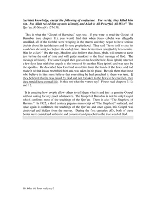 (certain) knowledge, except the following of conjecture. For surely; they killed him
not. But Allah raised him up unto Himself, and Allah is All-Powerful, All-Wise” The
Qur’an, Al-Nissa(4):157-158.

  This is what the “Gospel of Barnabas” says too. If you were to read the Gospel of
Barnabas (see chapter 11), you would find that when Jesus (pbuh) was allegedly
crucified, all of the faithful were weeping in the streets and they began to have serious
doubts about his truthfulness and his true prophethood. They said “Jesus told us that he
would not die until just before the end of time. Now he has been crucified by his enemies.
Was he a liar?” (by the way, Muslims also believe that Jesus, pbuh, will return to earth
just before the end of time and will guide mankind to the final message of God. The
message of Islam). The same Gospel then goes on to describe how Jesus (pbuh) returned
a few days later with four angels to the house of his mother Mary (pbuh) and was seen by
the apostles. He described how God had saved him from the hands of the Jews, and had
made it so that Judas resembled him and was taken in his place. He told them that those
who believe in him must believe that everything he had preached to them was true. If
they believed that he was raised by God and not forsaken to the Jews to be crucified, then
they would have eternal life. Is this not what the verses say? Please read chapters 5.10,
and 12.

  It is amazing how people allow others to tell them what is and isn’t a genuine Gospel
without asking for any proof whatsoever. The Gospel of Barnabas is not the only Gospel
which confirms most of the teachings of the Qur’an. There is also “The Shepherd of
Hermas.” In 1922, a third century papyrus manuscript of “The Shepherd” surfaced, and
once again it confirmed the teachings of the Qur’an, and once again, this Gospel was
destroyed and hidden from the masses. During the first centuries AD., both of these
books were considered authentic and canonical and preached as the true word of God.




60 What did Jesus really say?
 