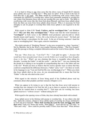 Is it so hard to bring us one clear verse like the above verse of Isaiah 66:23 wherein
Jesus (pbuh) also says “worship me!”? Why must we infer? If he is God or the Son of
God then this is his right. The Bible should be overflowing with verses where Jesus
commands his followers to worship him, where God commands mankind to worship his
son, where God threatens those who do not worship His son, and so forth. The Bible is
overflowing with verses like this from God about Himself, and from Jesus (pbuh) about
God, but there are none from Jesus (pbuh) about himself. Why is it necessary for God
almighty to ask for people to worship Him while Jesus (pbuh) is not required to do the
same?

   With regard to John 9:38 “Lord. I believe, and he worshipped him.” and Matthew
28:17 “they saw him, they worshipped him.” Please note that the word translated as
“worshipped” in both verses is the GREEK word proskuneo {pros-ku-neh'-o} which
literally means (and I quote): “to kiss, like a dog licking his masters hand.” Go back and
check the Strong’s concordance for this word. Is the act of kissing someone’s hand the
same as worshipping him? Once again, selective translation.

   The whole episode of “Doubting Thomas” is also now recognized as a later “insertion.”
Not by Muslims, but by the West’s own erudite Christian scholars. “The Five Gospels”
mark this passage as being a complete fabrication and not the word of Jesus (pbuh). Look
it up.

  You say: “Does Jesus say, “I am God”? No.” I am glad we agree. “...because that
would have been misunderstood. Jesus is not the Father (as it would have been thought),
Jesus is the Son.” What?, are you claiming that Jesus is incapable when telling his
disciples “worship the Father” to add the words “...and the Son”? Are you claiming that
the people he is talking to are incapable of comprehending that one is the father and one
is the son? Would you have us believe that his twelve apostles were so dense that they
could not comprehend the difference between a “father” and a “son”? Are there no words
in his language to say “I am not God but His son, worship both of us”? When you claim
that Jesus (pbuh) died on the cross, do you misunderstand this to mean that God the
“Father” is the one who died on the cross?

  With regard to the miracles of Jesus being proof of his Godhead please read my
comments about other prophets and their miracles (Chapter 2.2.3).

  What you appear to be trying to say is that the fact that Jesus never told anyone to
worship him nor claimed to be God but left it up to them to surmise by themselves is
proof that he wanted them to worship him??? God must ask for worship, but Jesus
(pbuh) receives it “without censure” without asking for it??

  With regard to the opening verses of John, they have already been dealt with in detail.

  Jesus (pbuh) never in his lifetime told anyone to worship him. It was others who did
that. Quite the contrary, whenever Jesus (pbuh) spoke of worship, he always attributed it
to God and never himself: “Thou shalt worship the Lord thy God, and him only shalt
thou serve” Luke 4:8. Notice the words: “Him ONLY.” Jesus did not say “US only,” or
“Him and I only.” How could he possibly make it more clear than that? What abstract


62 What did Jesus really say?
 
